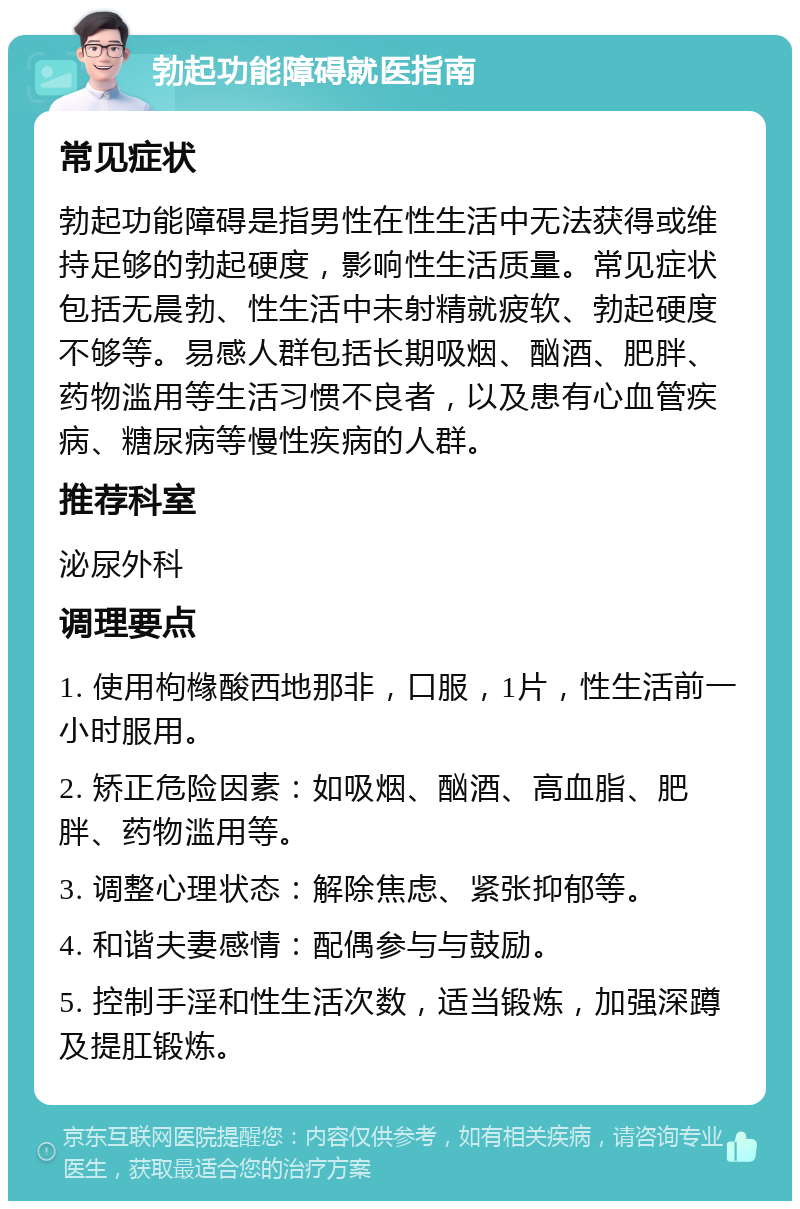 勃起功能障碍就医指南 常见症状 勃起功能障碍是指男性在性生活中无法获得或维持足够的勃起硬度，影响性生活质量。常见症状包括无晨勃、性生活中未射精就疲软、勃起硬度不够等。易感人群包括长期吸烟、酗酒、肥胖、药物滥用等生活习惯不良者，以及患有心血管疾病、糖尿病等慢性疾病的人群。 推荐科室 泌尿外科 调理要点 1. 使用枸橼酸西地那非，口服，1片，性生活前一小时服用。 2. 矫正危险因素：如吸烟、酗酒、高血脂、肥胖、药物滥用等。 3. 调整心理状态：解除焦虑、紧张抑郁等。 4. 和谐夫妻感情：配偶参与与鼓励。 5. 控制手淫和性生活次数，适当锻炼，加强深蹲及提肛锻炼。