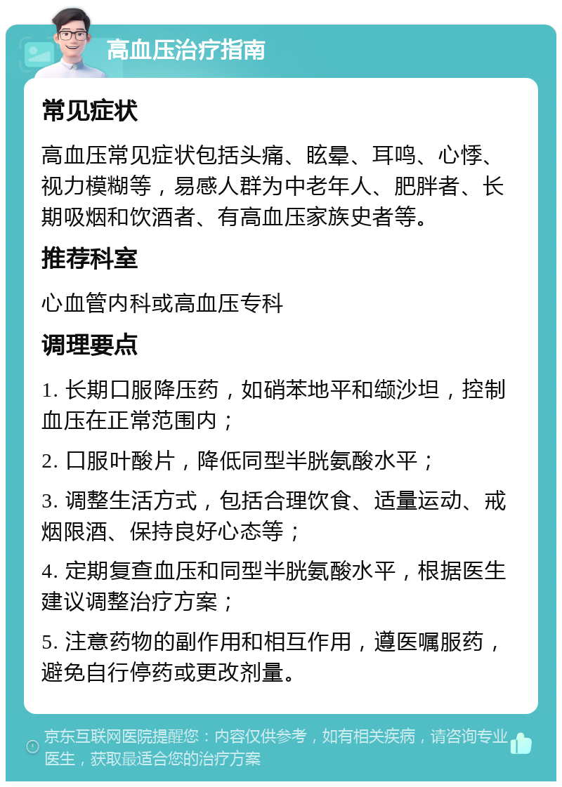 高血压治疗指南 常见症状 高血压常见症状包括头痛、眩晕、耳鸣、心悸、视力模糊等，易感人群为中老年人、肥胖者、长期吸烟和饮酒者、有高血压家族史者等。 推荐科室 心血管内科或高血压专科 调理要点 1. 长期口服降压药，如硝苯地平和缬沙坦，控制血压在正常范围内； 2. 口服叶酸片，降低同型半胱氨酸水平； 3. 调整生活方式，包括合理饮食、适量运动、戒烟限酒、保持良好心态等； 4. 定期复查血压和同型半胱氨酸水平，根据医生建议调整治疗方案； 5. 注意药物的副作用和相互作用，遵医嘱服药，避免自行停药或更改剂量。