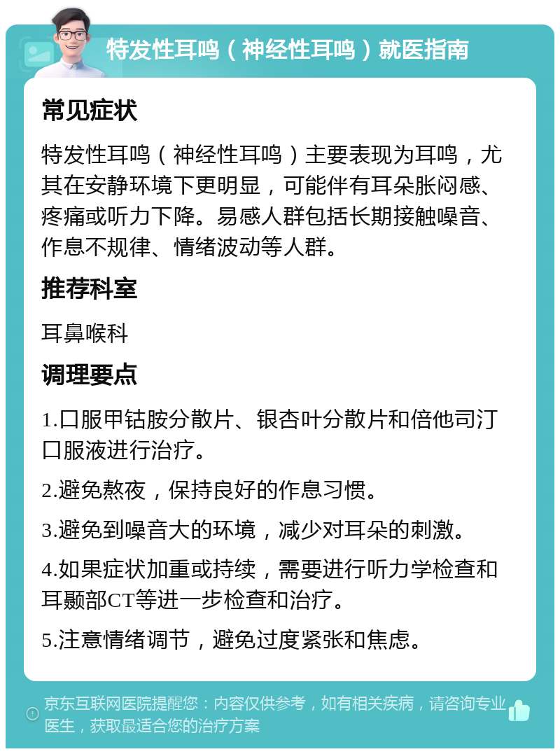 特发性耳鸣（神经性耳鸣）就医指南 常见症状 特发性耳鸣（神经性耳鸣）主要表现为耳鸣，尤其在安静环境下更明显，可能伴有耳朵胀闷感、疼痛或听力下降。易感人群包括长期接触噪音、作息不规律、情绪波动等人群。 推荐科室 耳鼻喉科 调理要点 1.口服甲钴胺分散片、银杏叶分散片和倍他司汀口服液进行治疗。 2.避免熬夜，保持良好的作息习惯。 3.避免到噪音大的环境，减少对耳朵的刺激。 4.如果症状加重或持续，需要进行听力学检查和耳颞部CT等进一步检查和治疗。 5.注意情绪调节，避免过度紧张和焦虑。