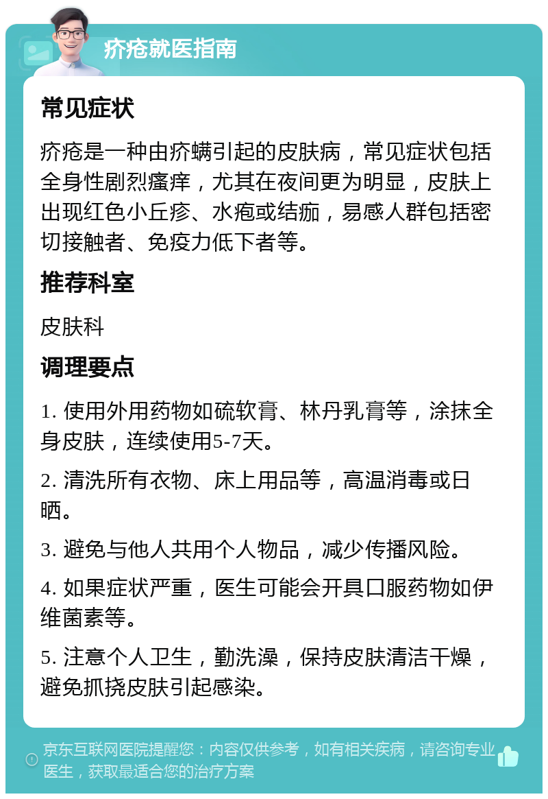 疥疮就医指南 常见症状 疥疮是一种由疥螨引起的皮肤病，常见症状包括全身性剧烈瘙痒，尤其在夜间更为明显，皮肤上出现红色小丘疹、水疱或结痂，易感人群包括密切接触者、免疫力低下者等。 推荐科室 皮肤科 调理要点 1. 使用外用药物如硫软膏、林丹乳膏等，涂抹全身皮肤，连续使用5-7天。 2. 清洗所有衣物、床上用品等，高温消毒或日晒。 3. 避免与他人共用个人物品，减少传播风险。 4. 如果症状严重，医生可能会开具口服药物如伊维菌素等。 5. 注意个人卫生，勤洗澡，保持皮肤清洁干燥，避免抓挠皮肤引起感染。