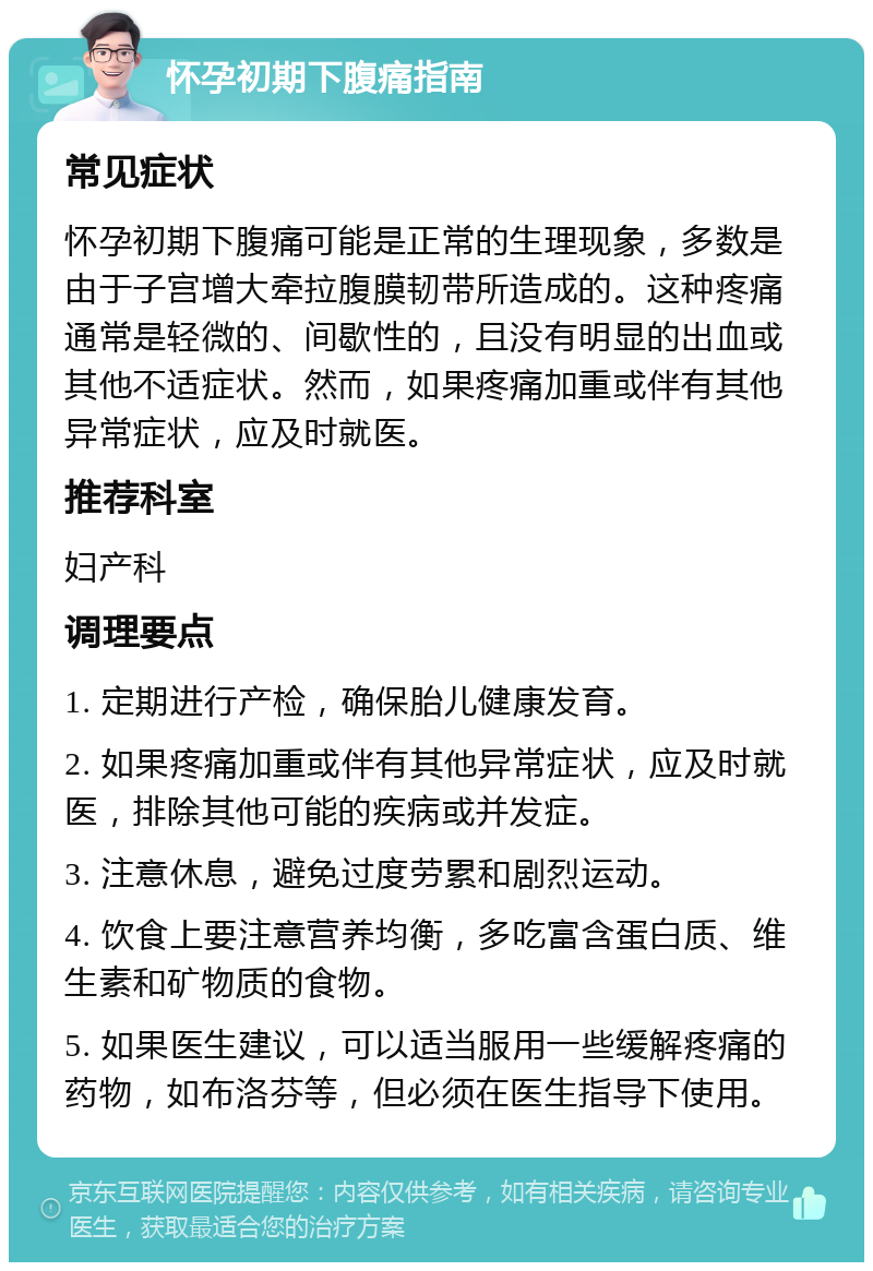 怀孕初期下腹痛指南 常见症状 怀孕初期下腹痛可能是正常的生理现象，多数是由于子宫增大牵拉腹膜韧带所造成的。这种疼痛通常是轻微的、间歇性的，且没有明显的出血或其他不适症状。然而，如果疼痛加重或伴有其他异常症状，应及时就医。 推荐科室 妇产科 调理要点 1. 定期进行产检，确保胎儿健康发育。 2. 如果疼痛加重或伴有其他异常症状，应及时就医，排除其他可能的疾病或并发症。 3. 注意休息，避免过度劳累和剧烈运动。 4. 饮食上要注意营养均衡，多吃富含蛋白质、维生素和矿物质的食物。 5. 如果医生建议，可以适当服用一些缓解疼痛的药物，如布洛芬等，但必须在医生指导下使用。