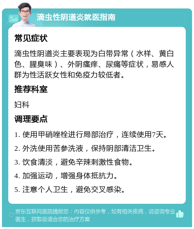 滴虫性阴道炎就医指南 常见症状 滴虫性阴道炎主要表现为白带异常（水样、黄白色、腥臭味）、外阴瘙痒、尿痛等症状，易感人群为性活跃女性和免疫力较低者。 推荐科室 妇科 调理要点 1. 使用甲硝唑栓进行局部治疗，连续使用7天。 2. 外洗使用苦参洗液，保持阴部清洁卫生。 3. 饮食清淡，避免辛辣刺激性食物。 4. 加强运动，增强身体抵抗力。 5. 注意个人卫生，避免交叉感染。