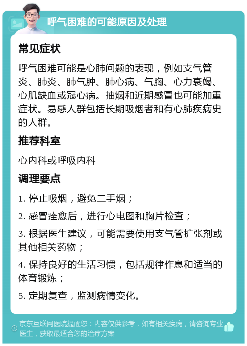 呼气困难的可能原因及处理 常见症状 呼气困难可能是心肺问题的表现，例如支气管炎、肺炎、肺气肿、肺心病、气胸、心力衰竭、心肌缺血或冠心病。抽烟和近期感冒也可能加重症状。易感人群包括长期吸烟者和有心肺疾病史的人群。 推荐科室 心内科或呼吸内科 调理要点 1. 停止吸烟，避免二手烟； 2. 感冒痊愈后，进行心电图和胸片检查； 3. 根据医生建议，可能需要使用支气管扩张剂或其他相关药物； 4. 保持良好的生活习惯，包括规律作息和适当的体育锻炼； 5. 定期复查，监测病情变化。