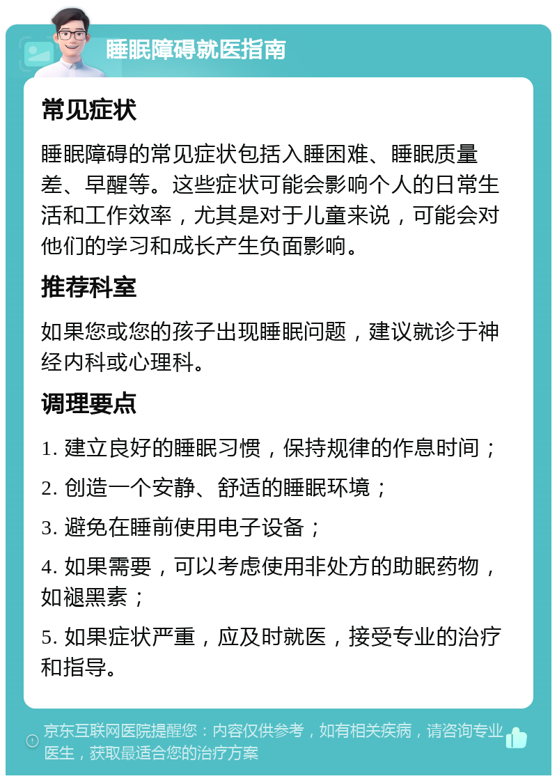 睡眠障碍就医指南 常见症状 睡眠障碍的常见症状包括入睡困难、睡眠质量差、早醒等。这些症状可能会影响个人的日常生活和工作效率，尤其是对于儿童来说，可能会对他们的学习和成长产生负面影响。 推荐科室 如果您或您的孩子出现睡眠问题，建议就诊于神经内科或心理科。 调理要点 1. 建立良好的睡眠习惯，保持规律的作息时间； 2. 创造一个安静、舒适的睡眠环境； 3. 避免在睡前使用电子设备； 4. 如果需要，可以考虑使用非处方的助眠药物，如褪黑素； 5. 如果症状严重，应及时就医，接受专业的治疗和指导。