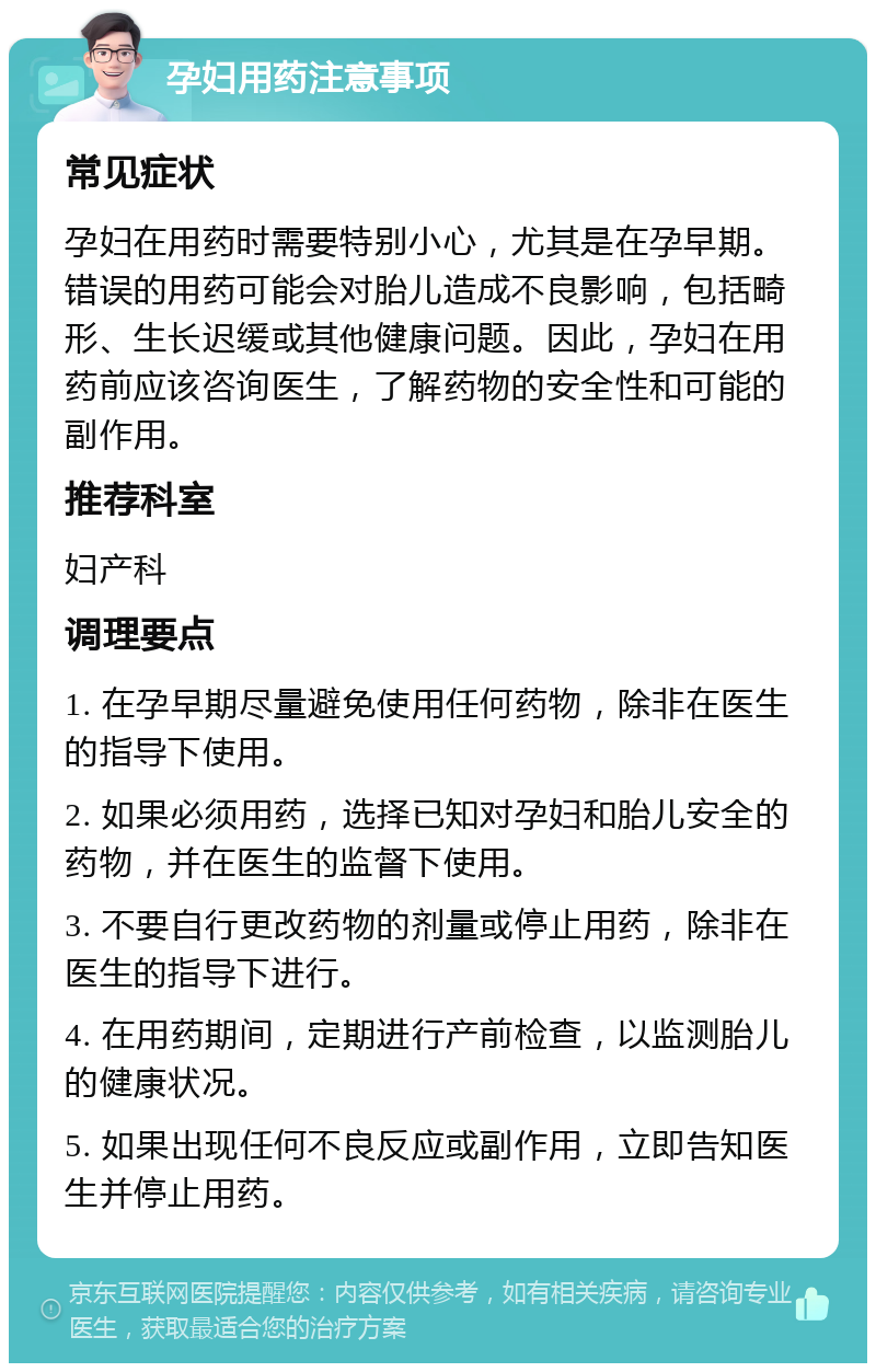 孕妇用药注意事项 常见症状 孕妇在用药时需要特别小心，尤其是在孕早期。错误的用药可能会对胎儿造成不良影响，包括畸形、生长迟缓或其他健康问题。因此，孕妇在用药前应该咨询医生，了解药物的安全性和可能的副作用。 推荐科室 妇产科 调理要点 1. 在孕早期尽量避免使用任何药物，除非在医生的指导下使用。 2. 如果必须用药，选择已知对孕妇和胎儿安全的药物，并在医生的监督下使用。 3. 不要自行更改药物的剂量或停止用药，除非在医生的指导下进行。 4. 在用药期间，定期进行产前检查，以监测胎儿的健康状况。 5. 如果出现任何不良反应或副作用，立即告知医生并停止用药。