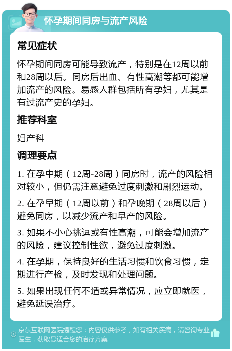 怀孕期间同房与流产风险 常见症状 怀孕期间同房可能导致流产，特别是在12周以前和28周以后。同房后出血、有性高潮等都可能增加流产的风险。易感人群包括所有孕妇，尤其是有过流产史的孕妇。 推荐科室 妇产科 调理要点 1. 在孕中期（12周-28周）同房时，流产的风险相对较小，但仍需注意避免过度刺激和剧烈运动。 2. 在孕早期（12周以前）和孕晚期（28周以后）避免同房，以减少流产和早产的风险。 3. 如果不小心挑逗或有性高潮，可能会增加流产的风险，建议控制性欲，避免过度刺激。 4. 在孕期，保持良好的生活习惯和饮食习惯，定期进行产检，及时发现和处理问题。 5. 如果出现任何不适或异常情况，应立即就医，避免延误治疗。