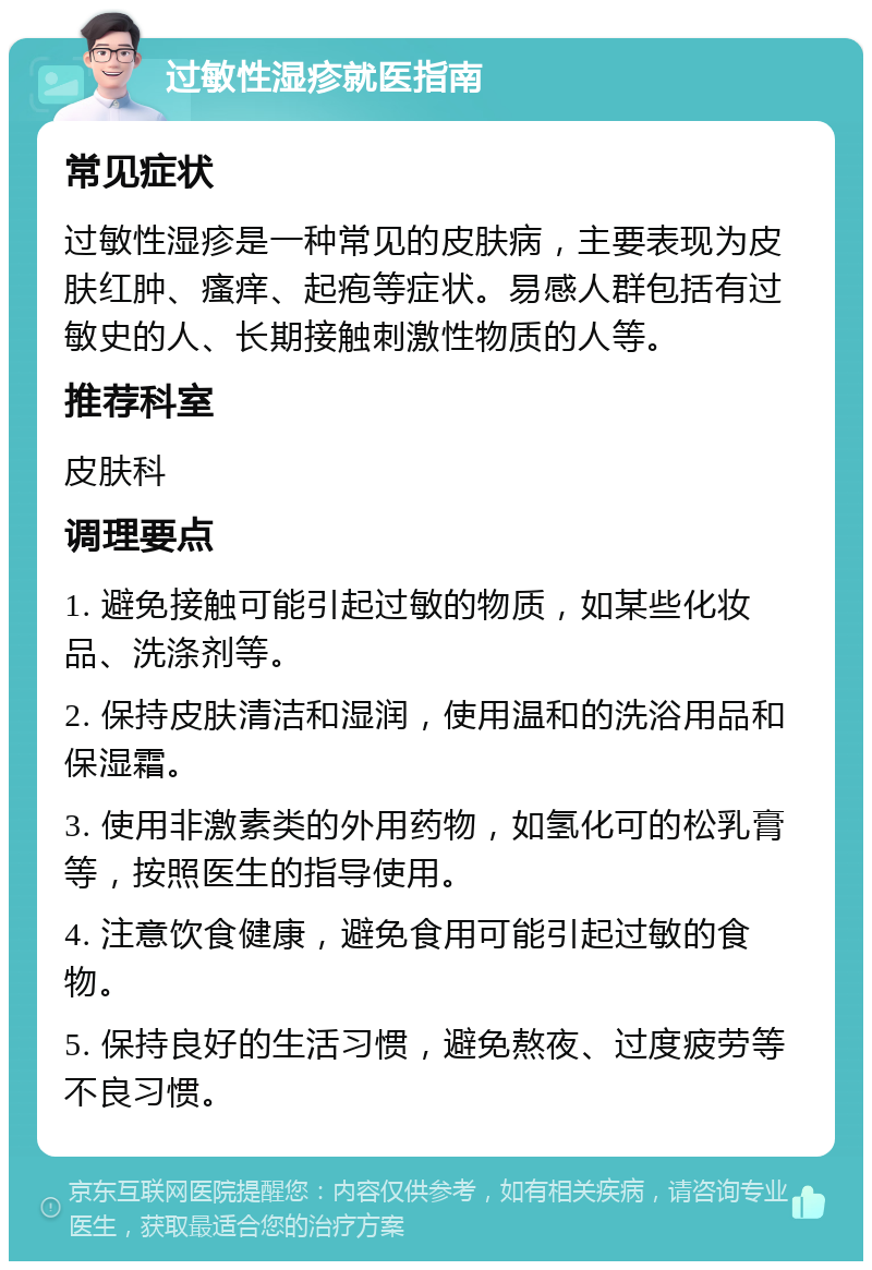 过敏性湿疹就医指南 常见症状 过敏性湿疹是一种常见的皮肤病，主要表现为皮肤红肿、瘙痒、起疱等症状。易感人群包括有过敏史的人、长期接触刺激性物质的人等。 推荐科室 皮肤科 调理要点 1. 避免接触可能引起过敏的物质，如某些化妆品、洗涤剂等。 2. 保持皮肤清洁和湿润，使用温和的洗浴用品和保湿霜。 3. 使用非激素类的外用药物，如氢化可的松乳膏等，按照医生的指导使用。 4. 注意饮食健康，避免食用可能引起过敏的食物。 5. 保持良好的生活习惯，避免熬夜、过度疲劳等不良习惯。