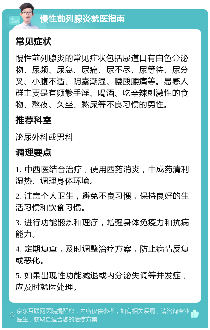 慢性前列腺炎就医指南 常见症状 慢性前列腺炎的常见症状包括尿道口有白色分泌物、尿频、尿急、尿痛、尿不尽、尿等待、尿分叉、小腹不适、阴囊潮湿、腰酸腰痛等。易感人群主要是有频繁手淫、喝酒、吃辛辣刺激性的食物、熬夜、久坐、憋尿等不良习惯的男性。 推荐科室 泌尿外科或男科 调理要点 1. 中西医结合治疗，使用西药消炎，中成药清利湿热、调理身体环境。 2. 注意个人卫生，避免不良习惯，保持良好的生活习惯和饮食习惯。 3. 进行功能锻炼和理疗，增强身体免疫力和抗病能力。 4. 定期复查，及时调整治疗方案，防止病情反复或恶化。 5. 如果出现性功能减退或内分泌失调等并发症，应及时就医处理。