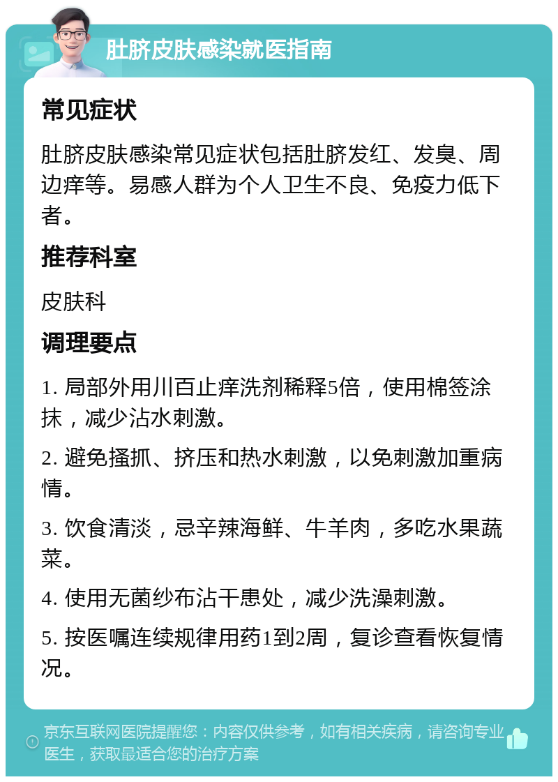 肚脐皮肤感染就医指南 常见症状 肚脐皮肤感染常见症状包括肚脐发红、发臭、周边痒等。易感人群为个人卫生不良、免疫力低下者。 推荐科室 皮肤科 调理要点 1. 局部外用川百止痒洗剂稀释5倍，使用棉签涂抹，减少沾水刺激。 2. 避免搔抓、挤压和热水刺激，以免刺激加重病情。 3. 饮食清淡，忌辛辣海鲜、牛羊肉，多吃水果蔬菜。 4. 使用无菌纱布沾干患处，减少洗澡刺激。 5. 按医嘱连续规律用药1到2周，复诊查看恢复情况。