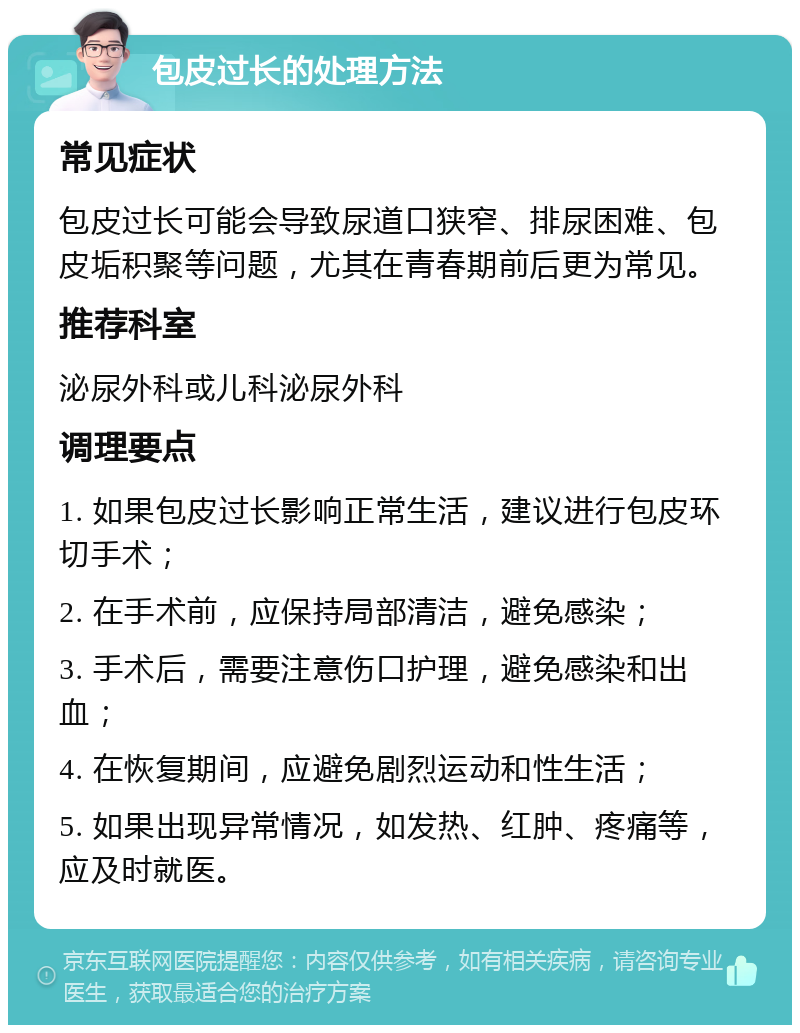 包皮过长的处理方法 常见症状 包皮过长可能会导致尿道口狭窄、排尿困难、包皮垢积聚等问题，尤其在青春期前后更为常见。 推荐科室 泌尿外科或儿科泌尿外科 调理要点 1. 如果包皮过长影响正常生活，建议进行包皮环切手术； 2. 在手术前，应保持局部清洁，避免感染； 3. 手术后，需要注意伤口护理，避免感染和出血； 4. 在恢复期间，应避免剧烈运动和性生活； 5. 如果出现异常情况，如发热、红肿、疼痛等，应及时就医。