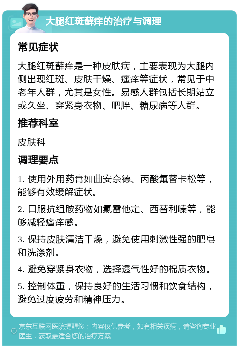 大腿红斑藓痒的治疗与调理 常见症状 大腿红斑藓痒是一种皮肤病，主要表现为大腿内侧出现红斑、皮肤干燥、瘙痒等症状，常见于中老年人群，尤其是女性。易感人群包括长期站立或久坐、穿紧身衣物、肥胖、糖尿病等人群。 推荐科室 皮肤科 调理要点 1. 使用外用药膏如曲安奈德、丙酸氟替卡松等，能够有效缓解症状。 2. 口服抗组胺药物如氯雷他定、西替利嗪等，能够减轻瘙痒感。 3. 保持皮肤清洁干燥，避免使用刺激性强的肥皂和洗涤剂。 4. 避免穿紧身衣物，选择透气性好的棉质衣物。 5. 控制体重，保持良好的生活习惯和饮食结构，避免过度疲劳和精神压力。