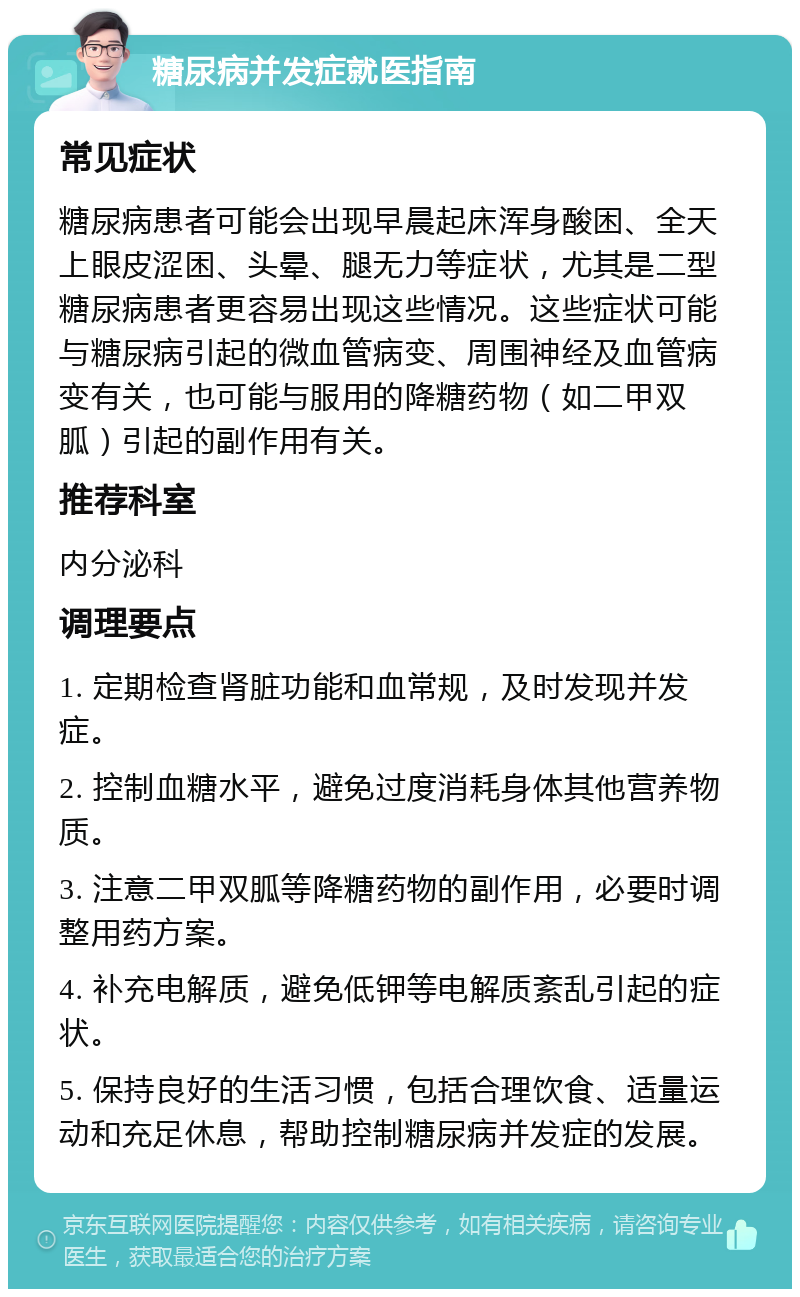 糖尿病并发症就医指南 常见症状 糖尿病患者可能会出现早晨起床浑身酸困、全天上眼皮涩困、头晕、腿无力等症状，尤其是二型糖尿病患者更容易出现这些情况。这些症状可能与糖尿病引起的微血管病变、周围神经及血管病变有关，也可能与服用的降糖药物（如二甲双胍）引起的副作用有关。 推荐科室 内分泌科 调理要点 1. 定期检查肾脏功能和血常规，及时发现并发症。 2. 控制血糖水平，避免过度消耗身体其他营养物质。 3. 注意二甲双胍等降糖药物的副作用，必要时调整用药方案。 4. 补充电解质，避免低钾等电解质紊乱引起的症状。 5. 保持良好的生活习惯，包括合理饮食、适量运动和充足休息，帮助控制糖尿病并发症的发展。