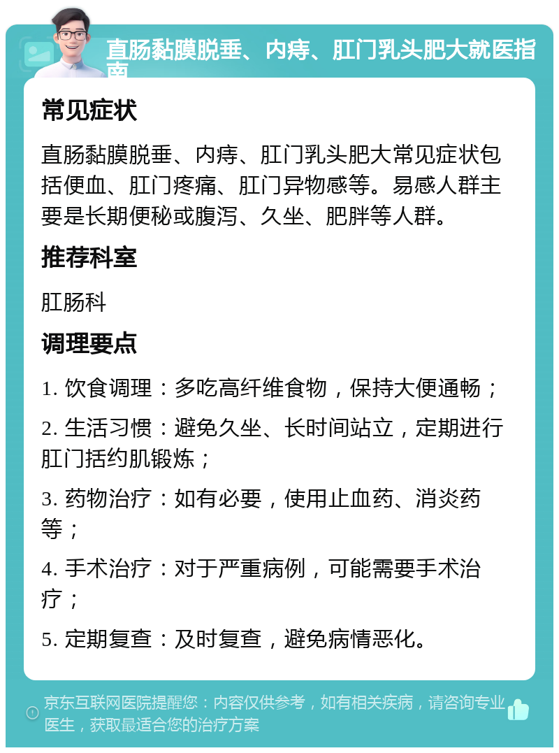 直肠黏膜脱垂、内痔、肛门乳头肥大就医指南 常见症状 直肠黏膜脱垂、内痔、肛门乳头肥大常见症状包括便血、肛门疼痛、肛门异物感等。易感人群主要是长期便秘或腹泻、久坐、肥胖等人群。 推荐科室 肛肠科 调理要点 1. 饮食调理：多吃高纤维食物，保持大便通畅； 2. 生活习惯：避免久坐、长时间站立，定期进行肛门括约肌锻炼； 3. 药物治疗：如有必要，使用止血药、消炎药等； 4. 手术治疗：对于严重病例，可能需要手术治疗； 5. 定期复查：及时复查，避免病情恶化。