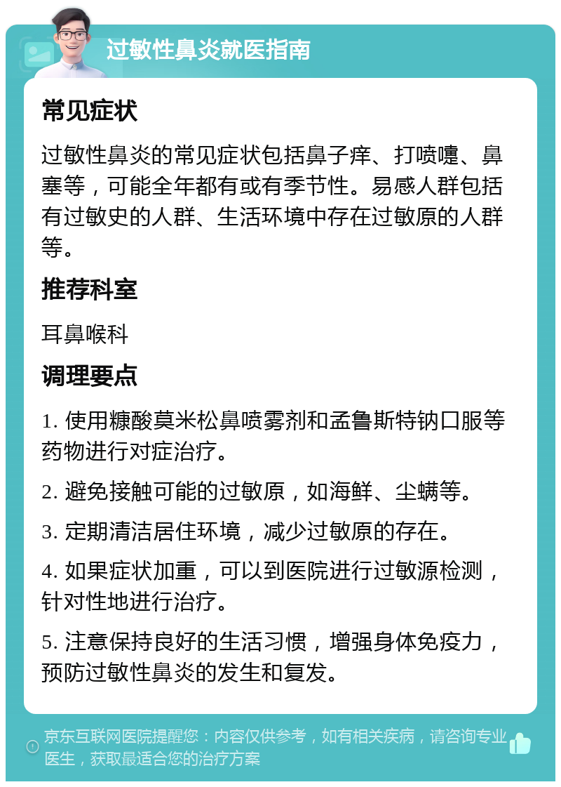 过敏性鼻炎就医指南 常见症状 过敏性鼻炎的常见症状包括鼻子痒、打喷嚏、鼻塞等，可能全年都有或有季节性。易感人群包括有过敏史的人群、生活环境中存在过敏原的人群等。 推荐科室 耳鼻喉科 调理要点 1. 使用糠酸莫米松鼻喷雾剂和孟鲁斯特钠口服等药物进行对症治疗。 2. 避免接触可能的过敏原，如海鲜、尘螨等。 3. 定期清洁居住环境，减少过敏原的存在。 4. 如果症状加重，可以到医院进行过敏源检测，针对性地进行治疗。 5. 注意保持良好的生活习惯，增强身体免疫力，预防过敏性鼻炎的发生和复发。