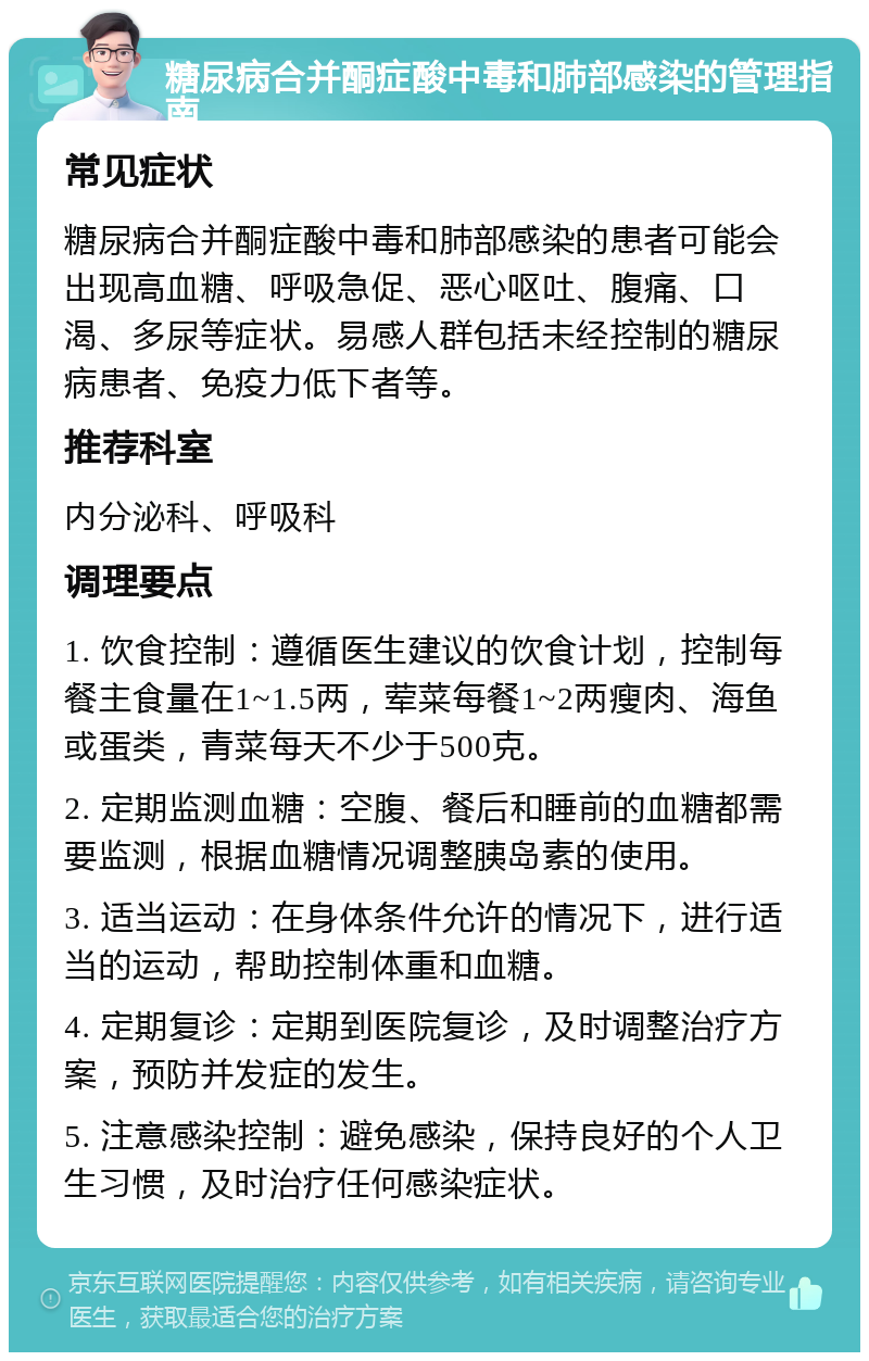 糖尿病合并酮症酸中毒和肺部感染的管理指南 常见症状 糖尿病合并酮症酸中毒和肺部感染的患者可能会出现高血糖、呼吸急促、恶心呕吐、腹痛、口渴、多尿等症状。易感人群包括未经控制的糖尿病患者、免疫力低下者等。 推荐科室 内分泌科、呼吸科 调理要点 1. 饮食控制：遵循医生建议的饮食计划，控制每餐主食量在1~1.5两，荤菜每餐1~2两瘦肉、海鱼或蛋类，青菜每天不少于500克。 2. 定期监测血糖：空腹、餐后和睡前的血糖都需要监测，根据血糖情况调整胰岛素的使用。 3. 适当运动：在身体条件允许的情况下，进行适当的运动，帮助控制体重和血糖。 4. 定期复诊：定期到医院复诊，及时调整治疗方案，预防并发症的发生。 5. 注意感染控制：避免感染，保持良好的个人卫生习惯，及时治疗任何感染症状。