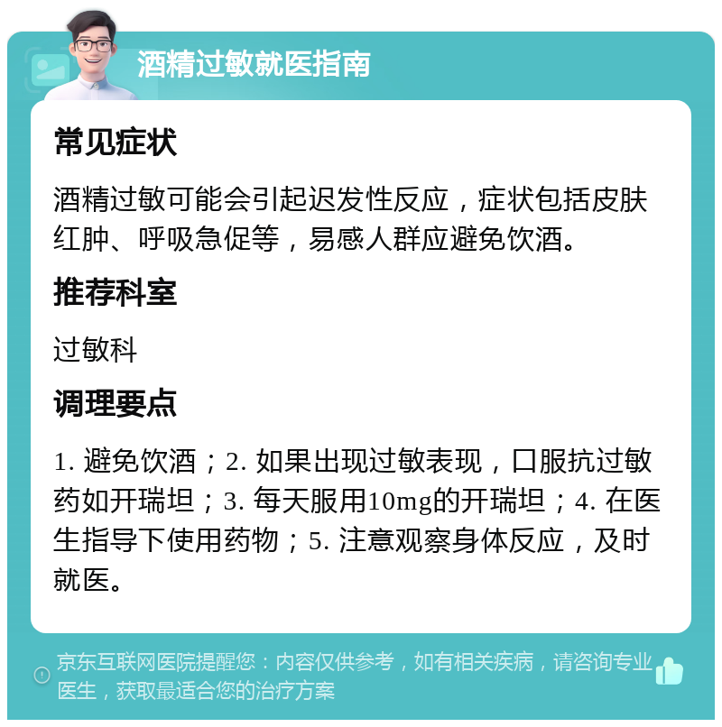 酒精过敏就医指南 常见症状 酒精过敏可能会引起迟发性反应，症状包括皮肤红肿、呼吸急促等，易感人群应避免饮酒。 推荐科室 过敏科 调理要点 1. 避免饮酒；2. 如果出现过敏表现，口服抗过敏药如开瑞坦；3. 每天服用10mg的开瑞坦；4. 在医生指导下使用药物；5. 注意观察身体反应，及时就医。