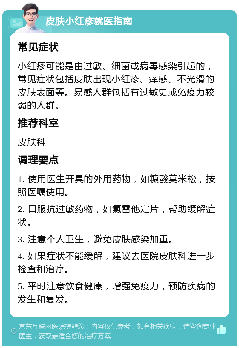 皮肤小红疹就医指南 常见症状 小红疹可能是由过敏、细菌或病毒感染引起的，常见症状包括皮肤出现小红疹、痒感、不光滑的皮肤表面等。易感人群包括有过敏史或免疫力较弱的人群。 推荐科室 皮肤科 调理要点 1. 使用医生开具的外用药物，如糠酸莫米松，按照医嘱使用。 2. 口服抗过敏药物，如氯雷他定片，帮助缓解症状。 3. 注意个人卫生，避免皮肤感染加重。 4. 如果症状不能缓解，建议去医院皮肤科进一步检查和治疗。 5. 平时注意饮食健康，增强免疫力，预防疾病的发生和复发。