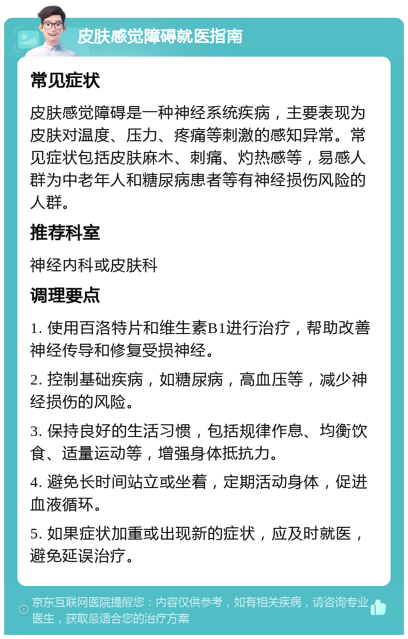 皮肤感觉障碍就医指南 常见症状 皮肤感觉障碍是一种神经系统疾病，主要表现为皮肤对温度、压力、疼痛等刺激的感知异常。常见症状包括皮肤麻木、刺痛、灼热感等，易感人群为中老年人和糖尿病患者等有神经损伤风险的人群。 推荐科室 神经内科或皮肤科 调理要点 1. 使用百洛特片和维生素B1进行治疗，帮助改善神经传导和修复受损神经。 2. 控制基础疾病，如糖尿病，高血压等，减少神经损伤的风险。 3. 保持良好的生活习惯，包括规律作息、均衡饮食、适量运动等，增强身体抵抗力。 4. 避免长时间站立或坐着，定期活动身体，促进血液循环。 5. 如果症状加重或出现新的症状，应及时就医，避免延误治疗。