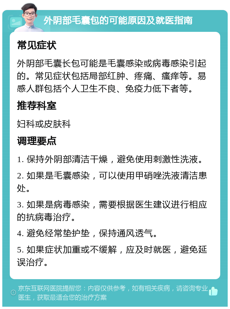 外阴部毛囊包的可能原因及就医指南 常见症状 外阴部毛囊长包可能是毛囊感染或病毒感染引起的。常见症状包括局部红肿、疼痛、瘙痒等。易感人群包括个人卫生不良、免疫力低下者等。 推荐科室 妇科或皮肤科 调理要点 1. 保持外阴部清洁干燥，避免使用刺激性洗液。 2. 如果是毛囊感染，可以使用甲硝唑洗液清洁患处。 3. 如果是病毒感染，需要根据医生建议进行相应的抗病毒治疗。 4. 避免经常垫护垫，保持通风透气。 5. 如果症状加重或不缓解，应及时就医，避免延误治疗。