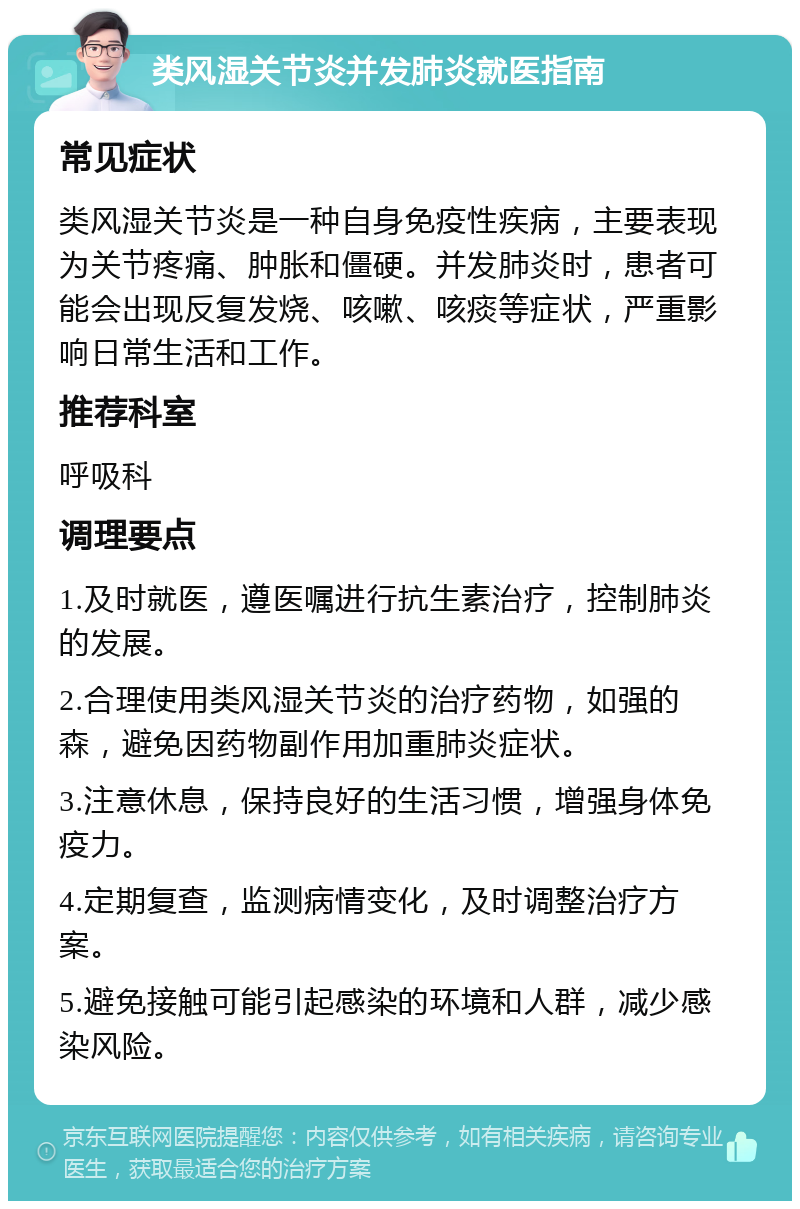 类风湿关节炎并发肺炎就医指南 常见症状 类风湿关节炎是一种自身免疫性疾病，主要表现为关节疼痛、肿胀和僵硬。并发肺炎时，患者可能会出现反复发烧、咳嗽、咳痰等症状，严重影响日常生活和工作。 推荐科室 呼吸科 调理要点 1.及时就医，遵医嘱进行抗生素治疗，控制肺炎的发展。 2.合理使用类风湿关节炎的治疗药物，如强的森，避免因药物副作用加重肺炎症状。 3.注意休息，保持良好的生活习惯，增强身体免疫力。 4.定期复查，监测病情变化，及时调整治疗方案。 5.避免接触可能引起感染的环境和人群，减少感染风险。