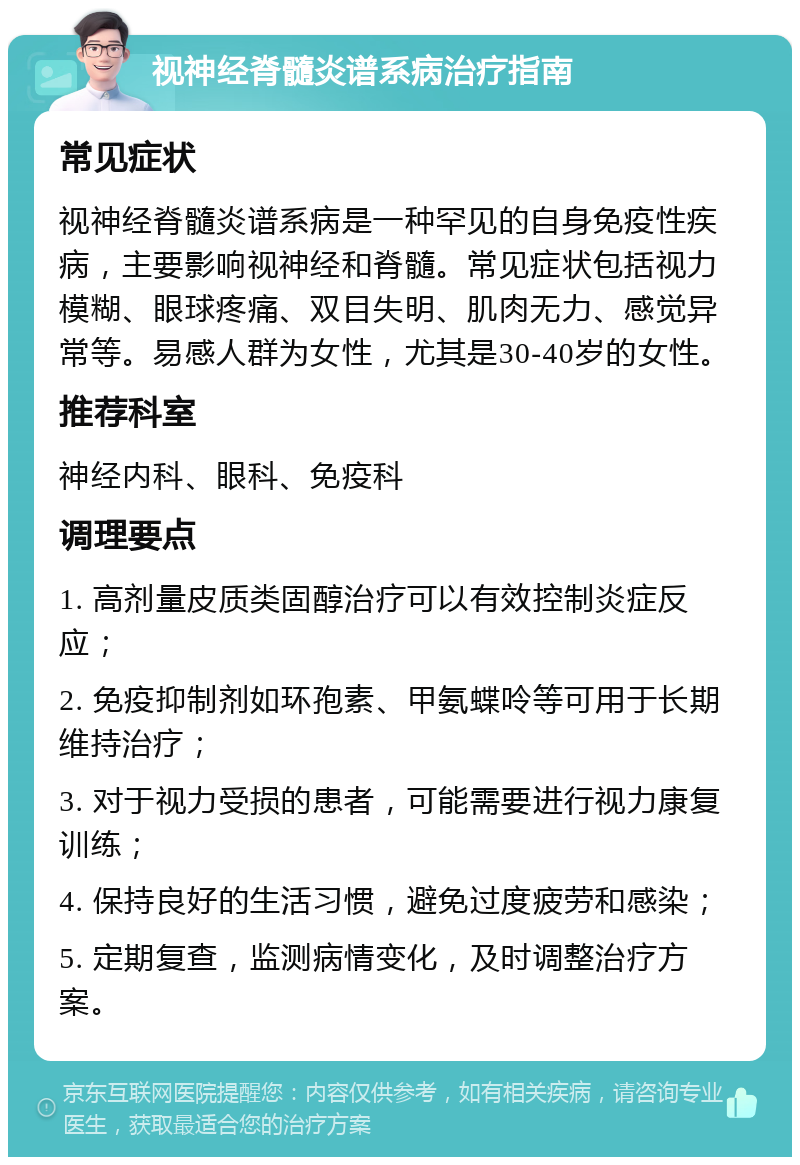 视神经脊髓炎谱系病治疗指南 常见症状 视神经脊髓炎谱系病是一种罕见的自身免疫性疾病，主要影响视神经和脊髓。常见症状包括视力模糊、眼球疼痛、双目失明、肌肉无力、感觉异常等。易感人群为女性，尤其是30-40岁的女性。 推荐科室 神经内科、眼科、免疫科 调理要点 1. 高剂量皮质类固醇治疗可以有效控制炎症反应； 2. 免疫抑制剂如环孢素、甲氨蝶呤等可用于长期维持治疗； 3. 对于视力受损的患者，可能需要进行视力康复训练； 4. 保持良好的生活习惯，避免过度疲劳和感染； 5. 定期复查，监测病情变化，及时调整治疗方案。