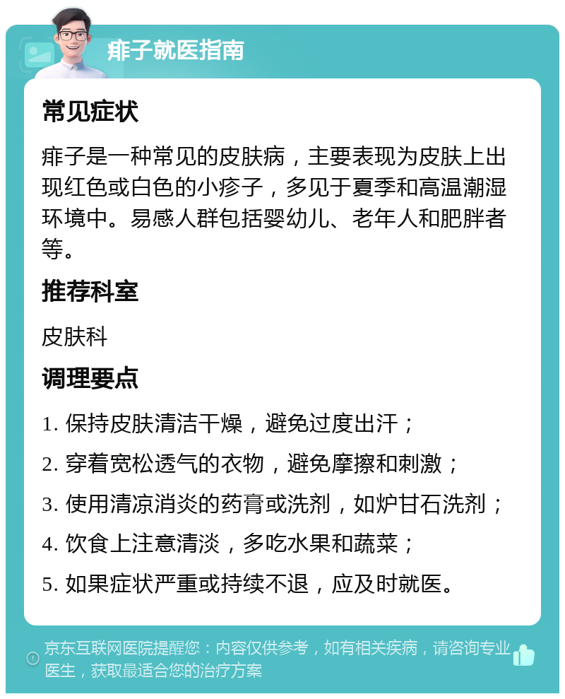 痱子就医指南 常见症状 痱子是一种常见的皮肤病，主要表现为皮肤上出现红色或白色的小疹子，多见于夏季和高温潮湿环境中。易感人群包括婴幼儿、老年人和肥胖者等。 推荐科室 皮肤科 调理要点 1. 保持皮肤清洁干燥，避免过度出汗； 2. 穿着宽松透气的衣物，避免摩擦和刺激； 3. 使用清凉消炎的药膏或洗剂，如炉甘石洗剂； 4. 饮食上注意清淡，多吃水果和蔬菜； 5. 如果症状严重或持续不退，应及时就医。