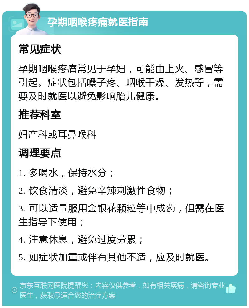 孕期咽喉疼痛就医指南 常见症状 孕期咽喉疼痛常见于孕妇，可能由上火、感冒等引起。症状包括嗓子疼、咽喉干燥、发热等，需要及时就医以避免影响胎儿健康。 推荐科室 妇产科或耳鼻喉科 调理要点 1. 多喝水，保持水分； 2. 饮食清淡，避免辛辣刺激性食物； 3. 可以适量服用金银花颗粒等中成药，但需在医生指导下使用； 4. 注意休息，避免过度劳累； 5. 如症状加重或伴有其他不适，应及时就医。