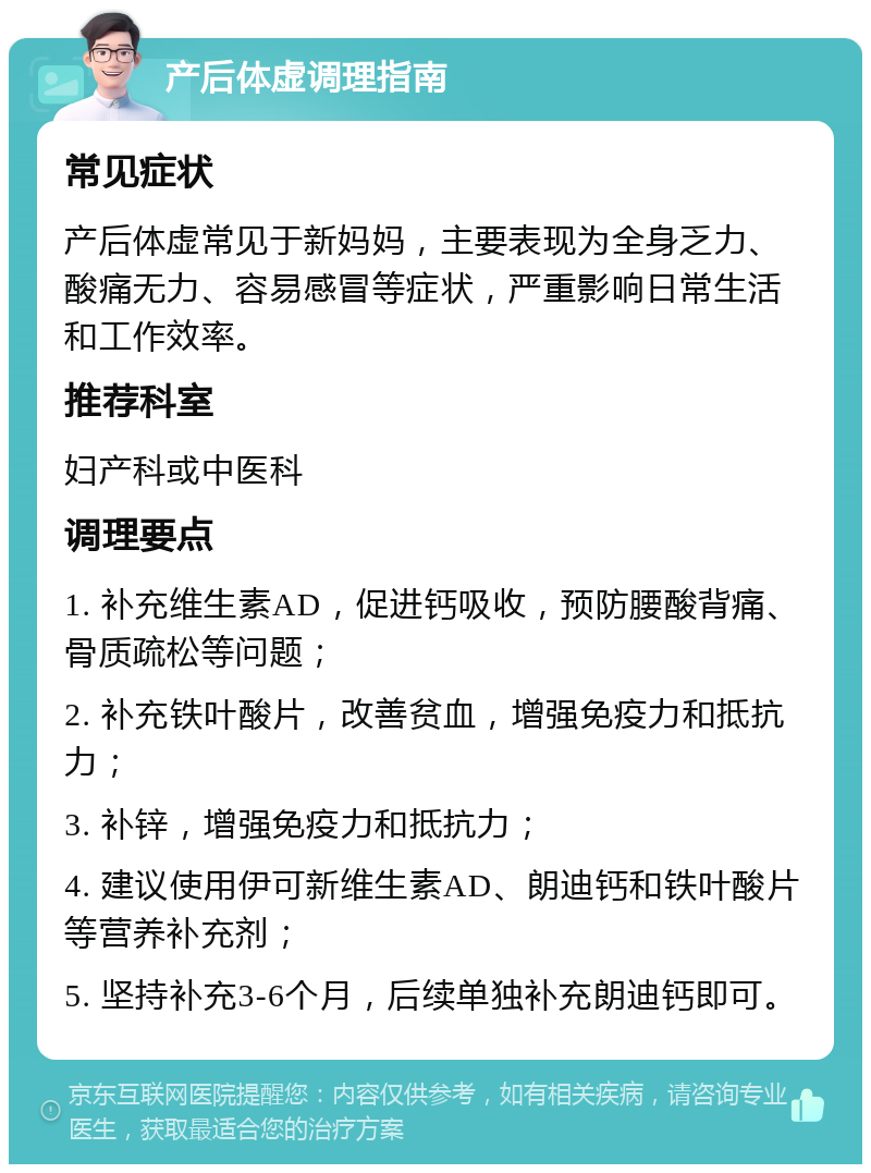 产后体虚调理指南 常见症状 产后体虚常见于新妈妈，主要表现为全身乏力、酸痛无力、容易感冒等症状，严重影响日常生活和工作效率。 推荐科室 妇产科或中医科 调理要点 1. 补充维生素AD，促进钙吸收，预防腰酸背痛、骨质疏松等问题； 2. 补充铁叶酸片，改善贫血，增强免疫力和抵抗力； 3. 补锌，增强免疫力和抵抗力； 4. 建议使用伊可新维生素AD、朗迪钙和铁叶酸片等营养补充剂； 5. 坚持补充3-6个月，后续单独补充朗迪钙即可。