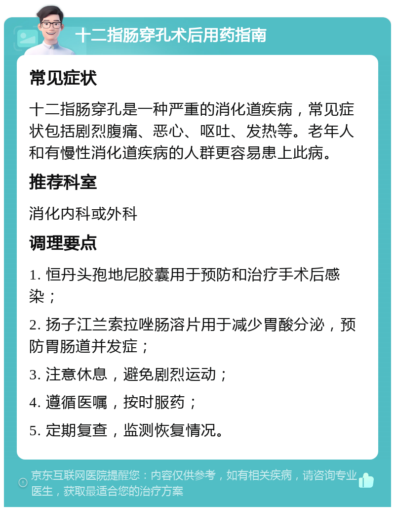 十二指肠穿孔术后用药指南 常见症状 十二指肠穿孔是一种严重的消化道疾病，常见症状包括剧烈腹痛、恶心、呕吐、发热等。老年人和有慢性消化道疾病的人群更容易患上此病。 推荐科室 消化内科或外科 调理要点 1. 恒丹头孢地尼胶囊用于预防和治疗手术后感染； 2. 扬子江兰索拉唑肠溶片用于减少胃酸分泌，预防胃肠道并发症； 3. 注意休息，避免剧烈运动； 4. 遵循医嘱，按时服药； 5. 定期复查，监测恢复情况。