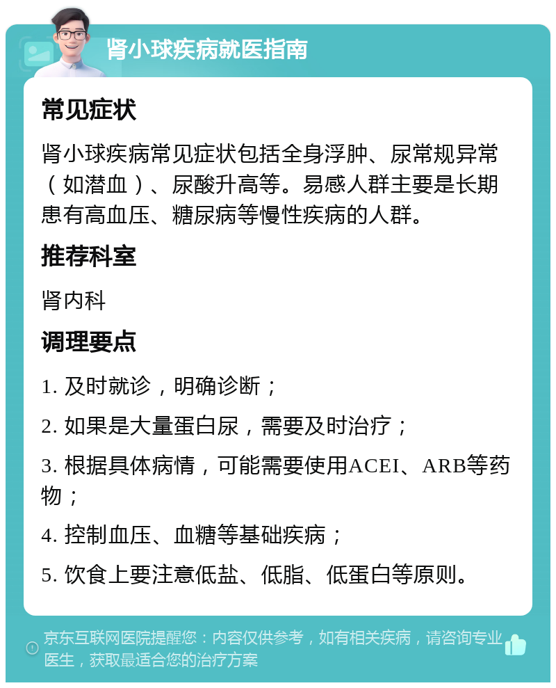 肾小球疾病就医指南 常见症状 肾小球疾病常见症状包括全身浮肿、尿常规异常（如潜血）、尿酸升高等。易感人群主要是长期患有高血压、糖尿病等慢性疾病的人群。 推荐科室 肾内科 调理要点 1. 及时就诊，明确诊断； 2. 如果是大量蛋白尿，需要及时治疗； 3. 根据具体病情，可能需要使用ACEI、ARB等药物； 4. 控制血压、血糖等基础疾病； 5. 饮食上要注意低盐、低脂、低蛋白等原则。