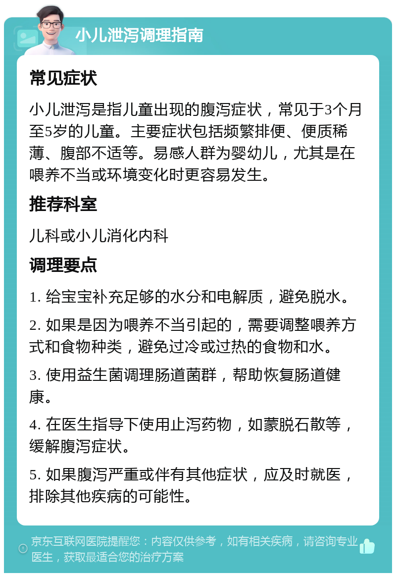 小儿泄泻调理指南 常见症状 小儿泄泻是指儿童出现的腹泻症状，常见于3个月至5岁的儿童。主要症状包括频繁排便、便质稀薄、腹部不适等。易感人群为婴幼儿，尤其是在喂养不当或环境变化时更容易发生。 推荐科室 儿科或小儿消化内科 调理要点 1. 给宝宝补充足够的水分和电解质，避免脱水。 2. 如果是因为喂养不当引起的，需要调整喂养方式和食物种类，避免过冷或过热的食物和水。 3. 使用益生菌调理肠道菌群，帮助恢复肠道健康。 4. 在医生指导下使用止泻药物，如蒙脱石散等，缓解腹泻症状。 5. 如果腹泻严重或伴有其他症状，应及时就医，排除其他疾病的可能性。