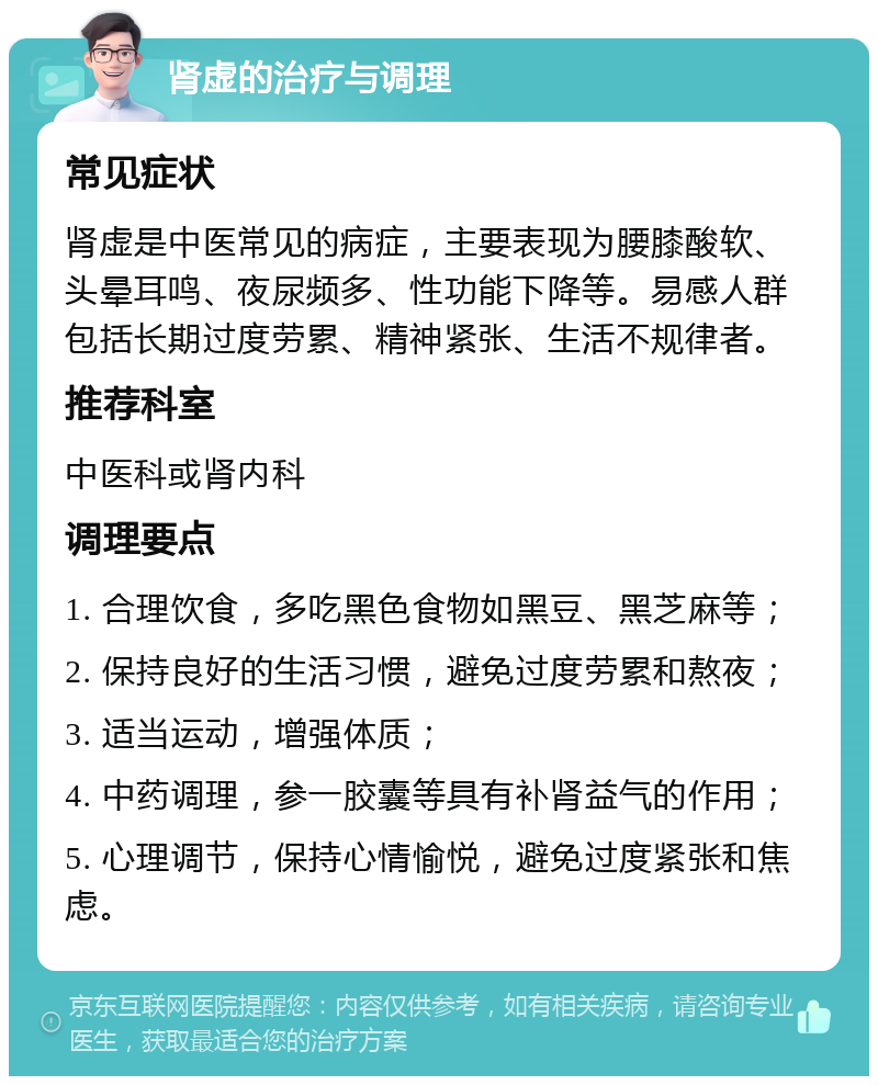 肾虚的治疗与调理 常见症状 肾虚是中医常见的病症，主要表现为腰膝酸软、头晕耳鸣、夜尿频多、性功能下降等。易感人群包括长期过度劳累、精神紧张、生活不规律者。 推荐科室 中医科或肾内科 调理要点 1. 合理饮食，多吃黑色食物如黑豆、黑芝麻等； 2. 保持良好的生活习惯，避免过度劳累和熬夜； 3. 适当运动，增强体质； 4. 中药调理，参一胶囊等具有补肾益气的作用； 5. 心理调节，保持心情愉悦，避免过度紧张和焦虑。