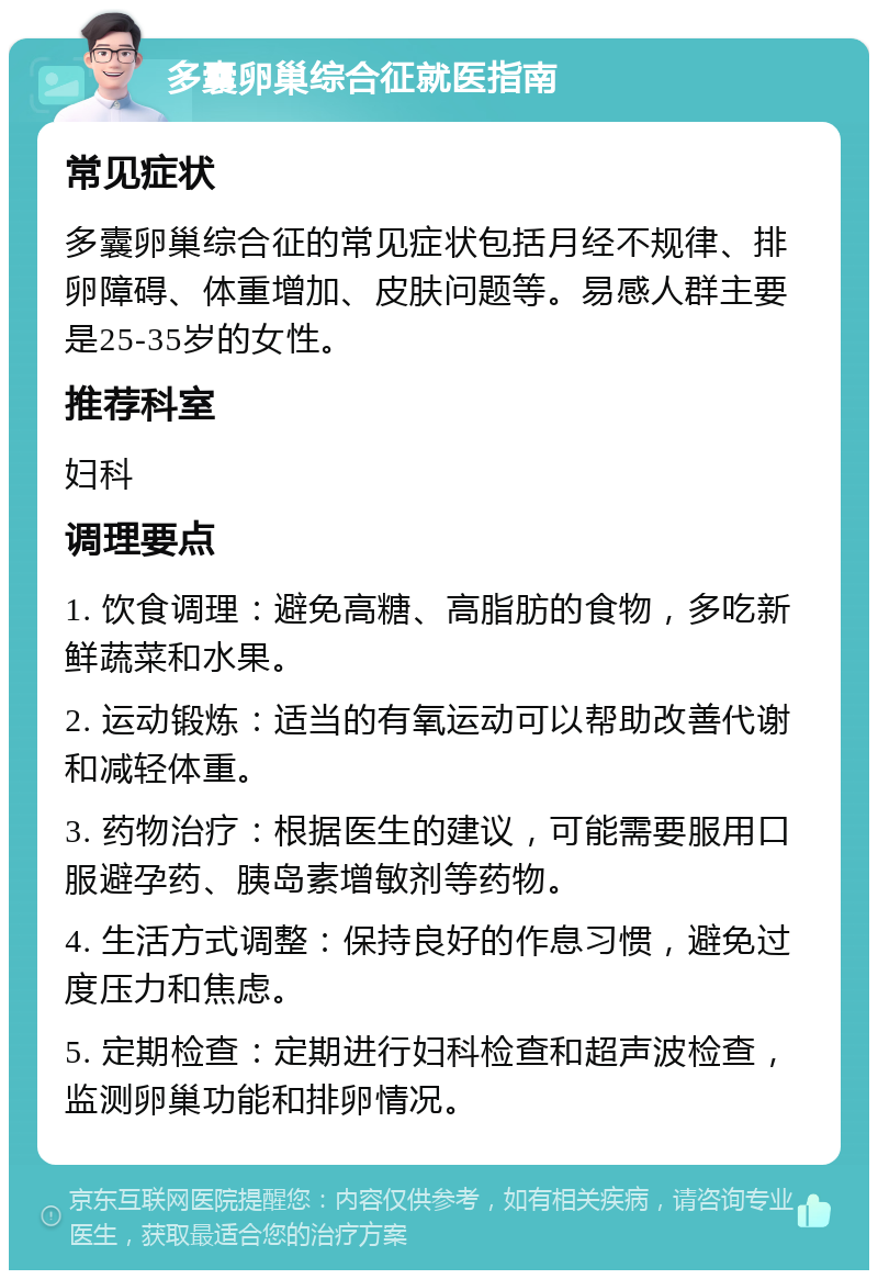 多囊卵巢综合征就医指南 常见症状 多囊卵巢综合征的常见症状包括月经不规律、排卵障碍、体重增加、皮肤问题等。易感人群主要是25-35岁的女性。 推荐科室 妇科 调理要点 1. 饮食调理：避免高糖、高脂肪的食物，多吃新鲜蔬菜和水果。 2. 运动锻炼：适当的有氧运动可以帮助改善代谢和减轻体重。 3. 药物治疗：根据医生的建议，可能需要服用口服避孕药、胰岛素增敏剂等药物。 4. 生活方式调整：保持良好的作息习惯，避免过度压力和焦虑。 5. 定期检查：定期进行妇科检查和超声波检查，监测卵巢功能和排卵情况。