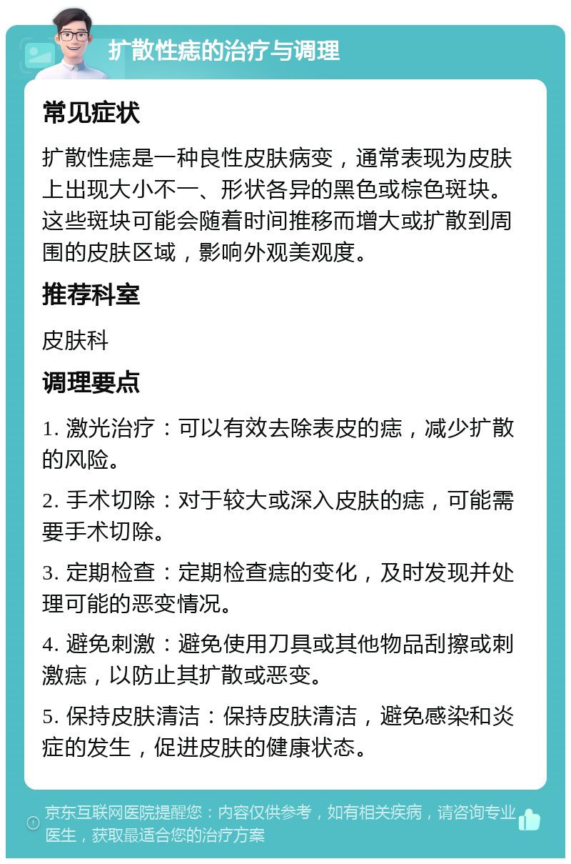 扩散性痣的治疗与调理 常见症状 扩散性痣是一种良性皮肤病变，通常表现为皮肤上出现大小不一、形状各异的黑色或棕色斑块。这些斑块可能会随着时间推移而增大或扩散到周围的皮肤区域，影响外观美观度。 推荐科室 皮肤科 调理要点 1. 激光治疗：可以有效去除表皮的痣，减少扩散的风险。 2. 手术切除：对于较大或深入皮肤的痣，可能需要手术切除。 3. 定期检查：定期检查痣的变化，及时发现并处理可能的恶变情况。 4. 避免刺激：避免使用刀具或其他物品刮擦或刺激痣，以防止其扩散或恶变。 5. 保持皮肤清洁：保持皮肤清洁，避免感染和炎症的发生，促进皮肤的健康状态。