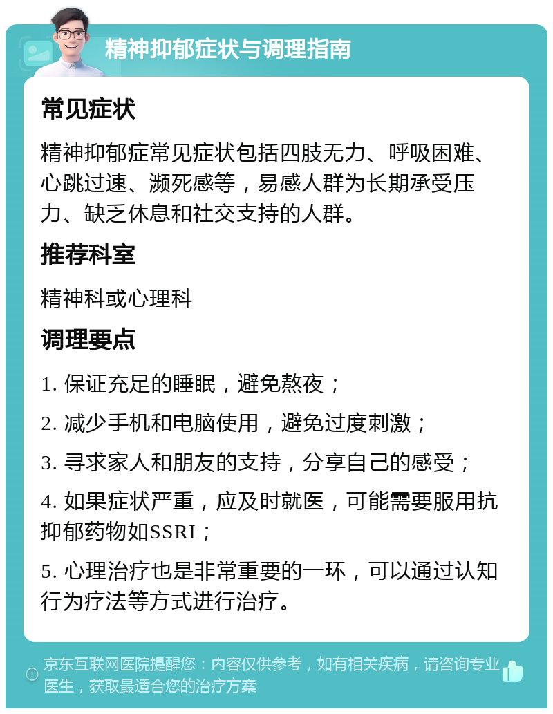 精神抑郁症状与调理指南 常见症状 精神抑郁症常见症状包括四肢无力、呼吸困难、心跳过速、濒死感等，易感人群为长期承受压力、缺乏休息和社交支持的人群。 推荐科室 精神科或心理科 调理要点 1. 保证充足的睡眠，避免熬夜； 2. 减少手机和电脑使用，避免过度刺激； 3. 寻求家人和朋友的支持，分享自己的感受； 4. 如果症状严重，应及时就医，可能需要服用抗抑郁药物如SSRI； 5. 心理治疗也是非常重要的一环，可以通过认知行为疗法等方式进行治疗。