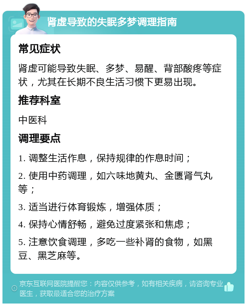 肾虚导致的失眠多梦调理指南 常见症状 肾虚可能导致失眠、多梦、易醒、背部酸疼等症状，尤其在长期不良生活习惯下更易出现。 推荐科室 中医科 调理要点 1. 调整生活作息，保持规律的作息时间； 2. 使用中药调理，如六味地黄丸、金匮肾气丸等； 3. 适当进行体育锻炼，增强体质； 4. 保持心情舒畅，避免过度紧张和焦虑； 5. 注意饮食调理，多吃一些补肾的食物，如黑豆、黑芝麻等。