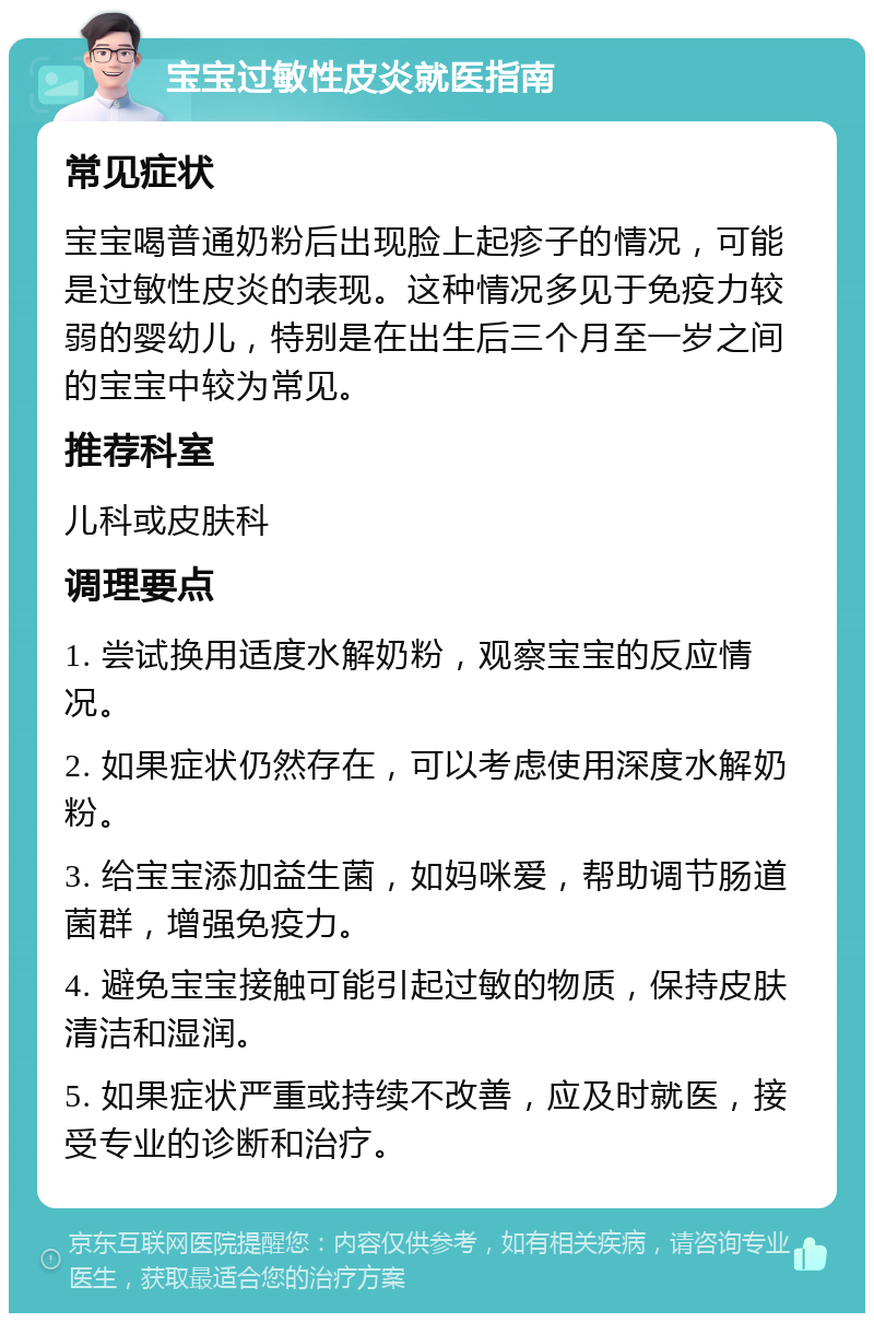 宝宝过敏性皮炎就医指南 常见症状 宝宝喝普通奶粉后出现脸上起疹子的情况，可能是过敏性皮炎的表现。这种情况多见于免疫力较弱的婴幼儿，特别是在出生后三个月至一岁之间的宝宝中较为常见。 推荐科室 儿科或皮肤科 调理要点 1. 尝试换用适度水解奶粉，观察宝宝的反应情况。 2. 如果症状仍然存在，可以考虑使用深度水解奶粉。 3. 给宝宝添加益生菌，如妈咪爱，帮助调节肠道菌群，增强免疫力。 4. 避免宝宝接触可能引起过敏的物质，保持皮肤清洁和湿润。 5. 如果症状严重或持续不改善，应及时就医，接受专业的诊断和治疗。