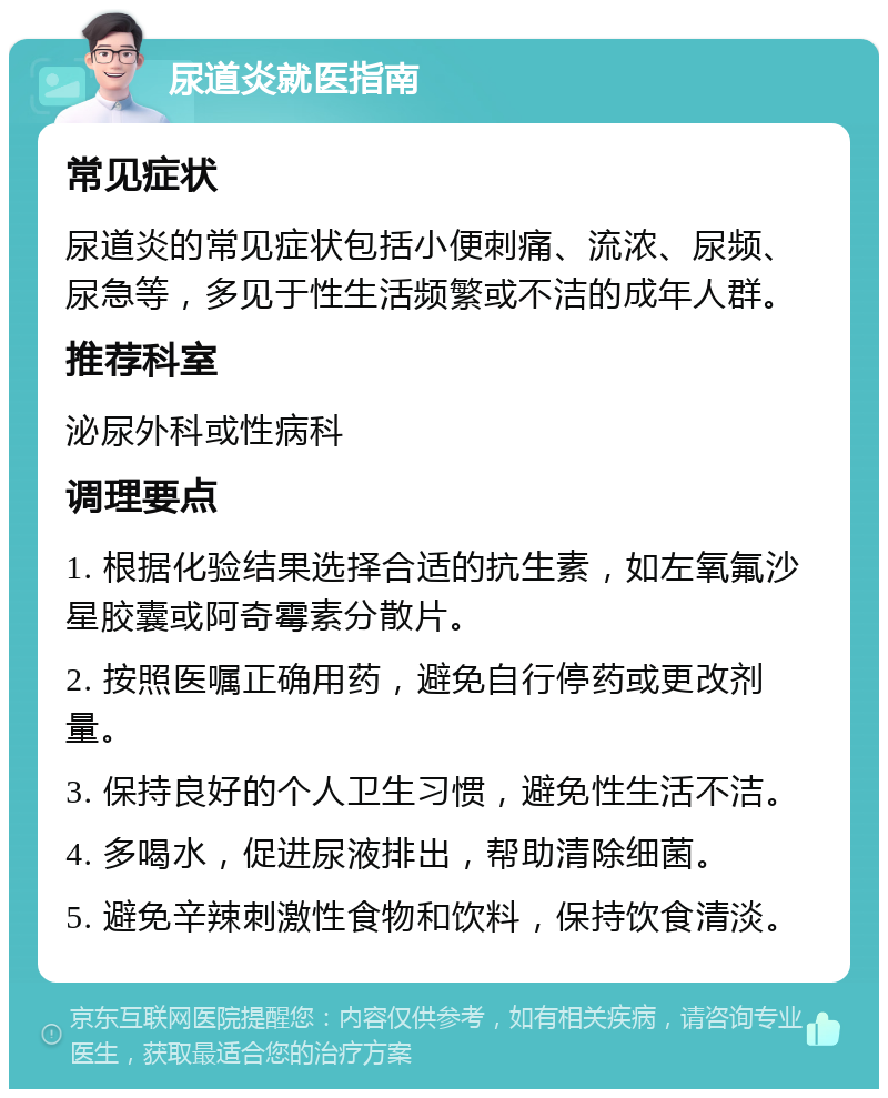 尿道炎就医指南 常见症状 尿道炎的常见症状包括小便刺痛、流浓、尿频、尿急等，多见于性生活频繁或不洁的成年人群。 推荐科室 泌尿外科或性病科 调理要点 1. 根据化验结果选择合适的抗生素，如左氧氟沙星胶囊或阿奇霉素分散片。 2. 按照医嘱正确用药，避免自行停药或更改剂量。 3. 保持良好的个人卫生习惯，避免性生活不洁。 4. 多喝水，促进尿液排出，帮助清除细菌。 5. 避免辛辣刺激性食物和饮料，保持饮食清淡。