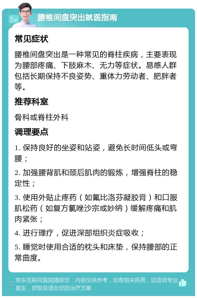 腰椎间盘突出就医指南 常见症状 腰椎间盘突出是一种常见的脊柱疾病，主要表现为腰部疼痛、下肢麻木、无力等症状。易感人群包括长期保持不良姿势、重体力劳动者、肥胖者等。 推荐科室 骨科或脊柱外科 调理要点 1. 保持良好的坐姿和站姿，避免长时间低头或弯腰； 2. 加强腰背肌和颈后肌肉的锻炼，增强脊柱的稳定性； 3. 使用外贴止疼药（如氟比洛芬凝胶膏）和口服肌松药（如复方氯唑沙宗或妙纳）缓解疼痛和肌肉紧张； 4. 进行理疗，促进深部组织炎症吸收； 5. 睡觉时使用合适的枕头和床垫，保持腰部的正常曲度。