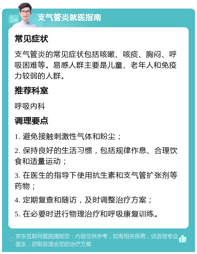 支气管炎就医指南 常见症状 支气管炎的常见症状包括咳嗽、咳痰、胸闷、呼吸困难等。易感人群主要是儿童、老年人和免疫力较弱的人群。 推荐科室 呼吸内科 调理要点 1. 避免接触刺激性气体和粉尘； 2. 保持良好的生活习惯，包括规律作息、合理饮食和适量运动； 3. 在医生的指导下使用抗生素和支气管扩张剂等药物； 4. 定期复查和随访，及时调整治疗方案； 5. 在必要时进行物理治疗和呼吸康复训练。