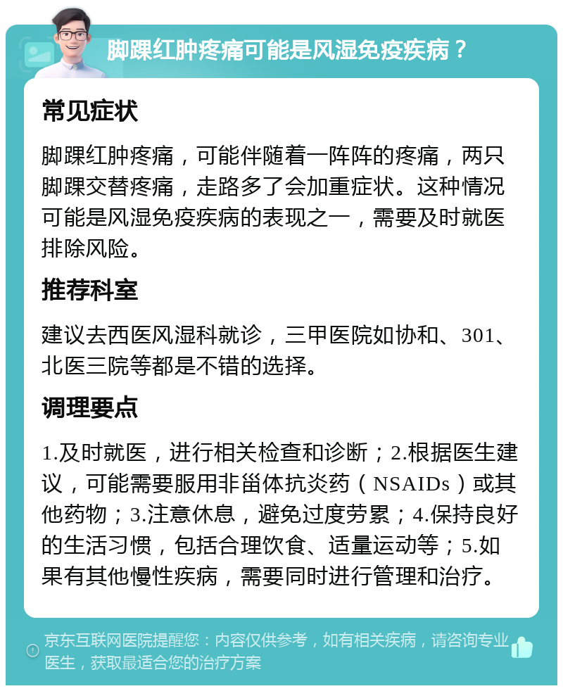 脚踝红肿疼痛可能是风湿免疫疾病？ 常见症状 脚踝红肿疼痛，可能伴随着一阵阵的疼痛，两只脚踝交替疼痛，走路多了会加重症状。这种情况可能是风湿免疫疾病的表现之一，需要及时就医排除风险。 推荐科室 建议去西医风湿科就诊，三甲医院如协和、301、北医三院等都是不错的选择。 调理要点 1.及时就医，进行相关检查和诊断；2.根据医生建议，可能需要服用非甾体抗炎药（NSAIDs）或其他药物；3.注意休息，避免过度劳累；4.保持良好的生活习惯，包括合理饮食、适量运动等；5.如果有其他慢性疾病，需要同时进行管理和治疗。