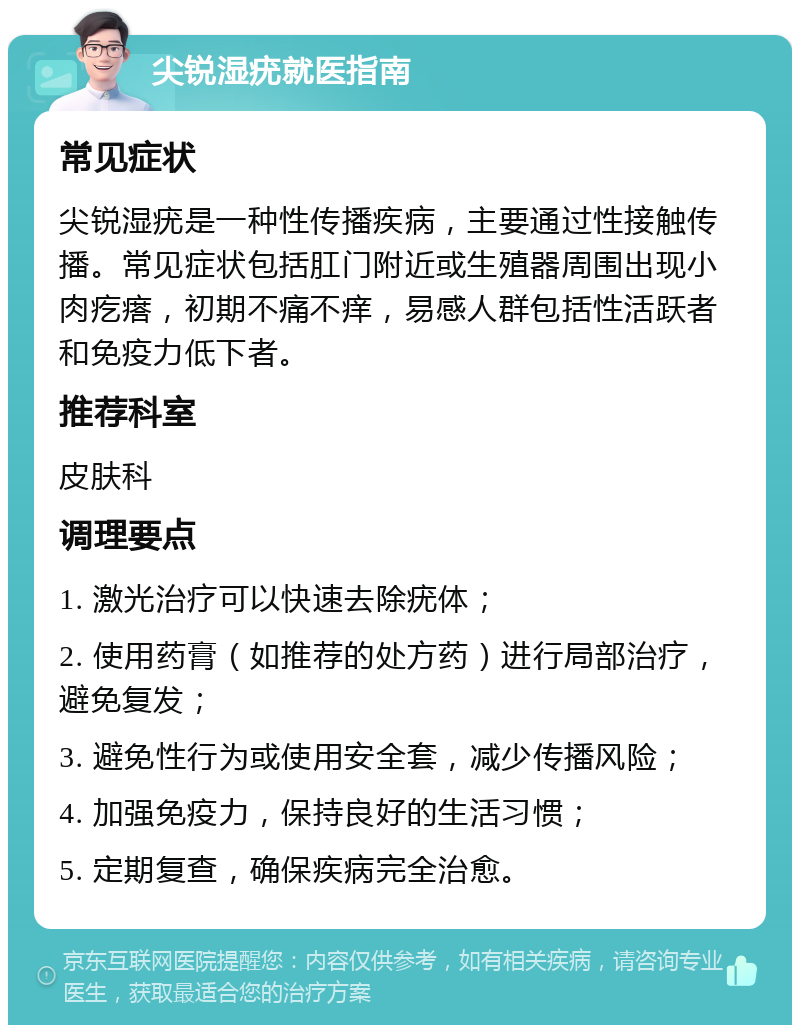 尖锐湿疣就医指南 常见症状 尖锐湿疣是一种性传播疾病，主要通过性接触传播。常见症状包括肛门附近或生殖器周围出现小肉疙瘩，初期不痛不痒，易感人群包括性活跃者和免疫力低下者。 推荐科室 皮肤科 调理要点 1. 激光治疗可以快速去除疣体； 2. 使用药膏（如推荐的处方药）进行局部治疗，避免复发； 3. 避免性行为或使用安全套，减少传播风险； 4. 加强免疫力，保持良好的生活习惯； 5. 定期复查，确保疾病完全治愈。