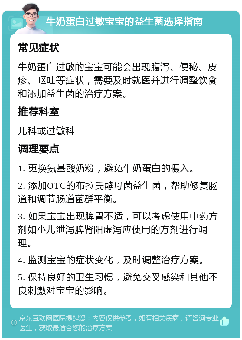 牛奶蛋白过敏宝宝的益生菌选择指南 常见症状 牛奶蛋白过敏的宝宝可能会出现腹泻、便秘、皮疹、呕吐等症状，需要及时就医并进行调整饮食和添加益生菌的治疗方案。 推荐科室 儿科或过敏科 调理要点 1. 更换氨基酸奶粉，避免牛奶蛋白的摄入。 2. 添加OTC的布拉氏酵母菌益生菌，帮助修复肠道和调节肠道菌群平衡。 3. 如果宝宝出现脾胃不适，可以考虑使用中药方剂如小儿泄泻脾肾阳虚泻应使用的方剂进行调理。 4. 监测宝宝的症状变化，及时调整治疗方案。 5. 保持良好的卫生习惯，避免交叉感染和其他不良刺激对宝宝的影响。