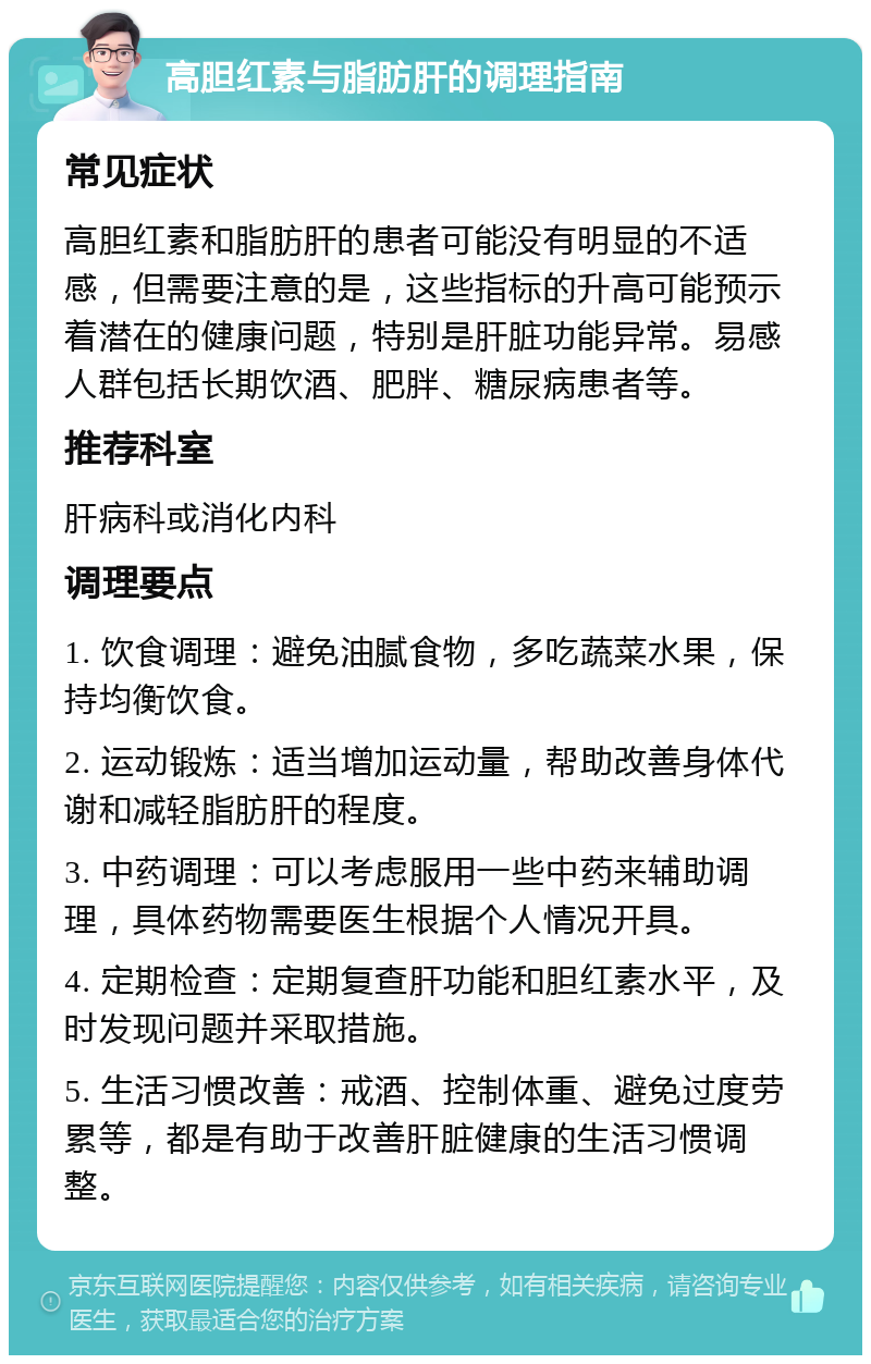 高胆红素与脂肪肝的调理指南 常见症状 高胆红素和脂肪肝的患者可能没有明显的不适感，但需要注意的是，这些指标的升高可能预示着潜在的健康问题，特别是肝脏功能异常。易感人群包括长期饮酒、肥胖、糖尿病患者等。 推荐科室 肝病科或消化内科 调理要点 1. 饮食调理：避免油腻食物，多吃蔬菜水果，保持均衡饮食。 2. 运动锻炼：适当增加运动量，帮助改善身体代谢和减轻脂肪肝的程度。 3. 中药调理：可以考虑服用一些中药来辅助调理，具体药物需要医生根据个人情况开具。 4. 定期检查：定期复查肝功能和胆红素水平，及时发现问题并采取措施。 5. 生活习惯改善：戒酒、控制体重、避免过度劳累等，都是有助于改善肝脏健康的生活习惯调整。