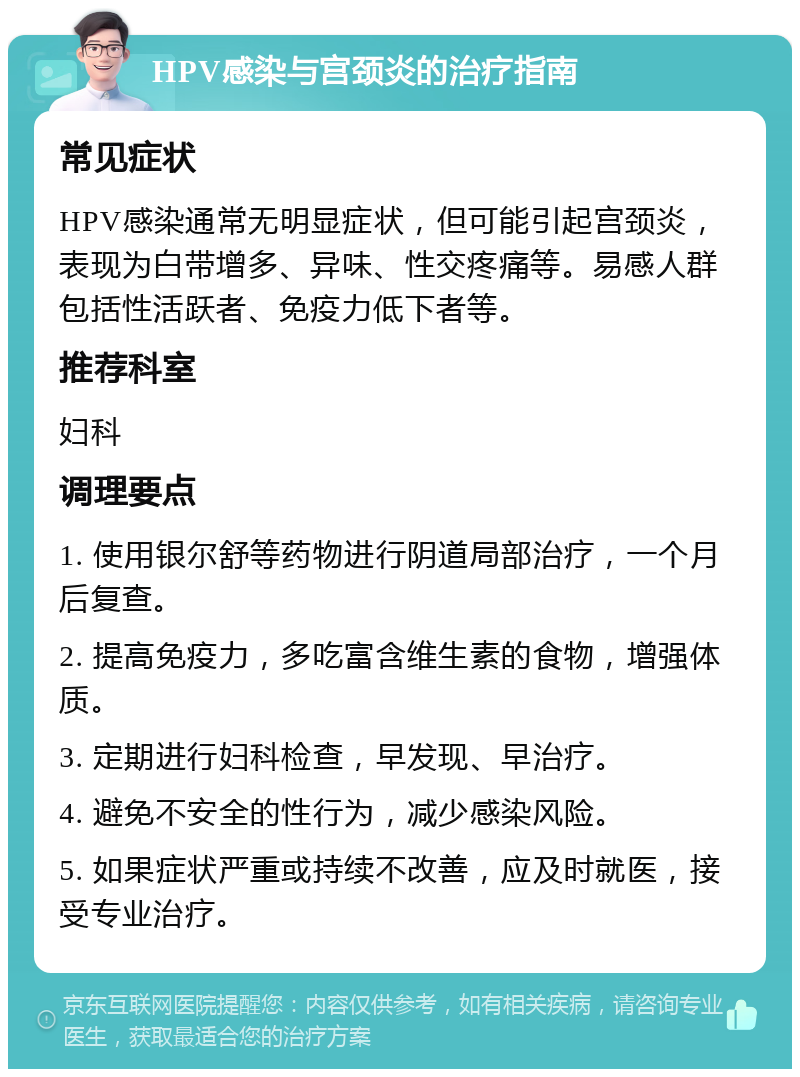 HPV感染与宫颈炎的治疗指南 常见症状 HPV感染通常无明显症状，但可能引起宫颈炎，表现为白带增多、异味、性交疼痛等。易感人群包括性活跃者、免疫力低下者等。 推荐科室 妇科 调理要点 1. 使用银尔舒等药物进行阴道局部治疗，一个月后复查。 2. 提高免疫力，多吃富含维生素的食物，增强体质。 3. 定期进行妇科检查，早发现、早治疗。 4. 避免不安全的性行为，减少感染风险。 5. 如果症状严重或持续不改善，应及时就医，接受专业治疗。