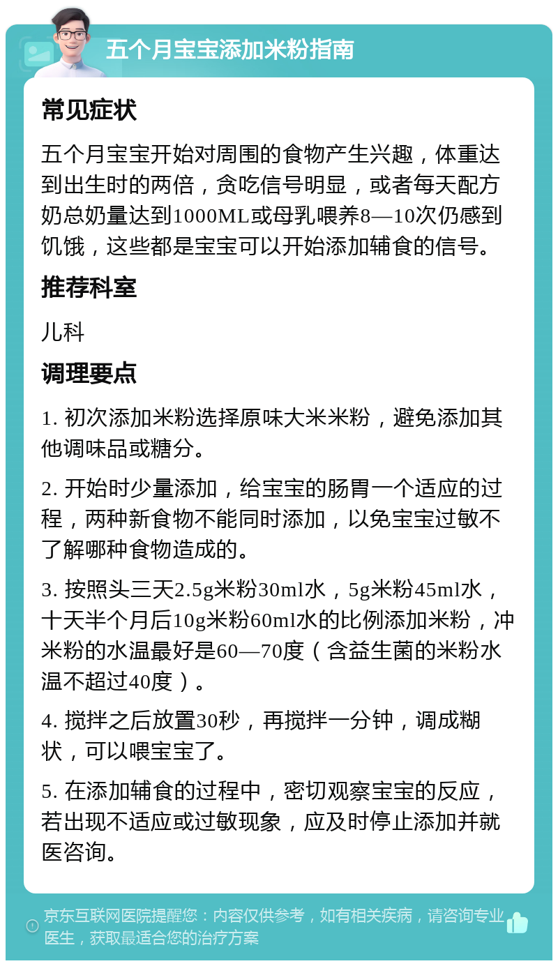 五个月宝宝添加米粉指南 常见症状 五个月宝宝开始对周围的食物产生兴趣，体重达到出生时的两倍，贪吃信号明显，或者每天配方奶总奶量达到1000ML或母乳喂养8—10次仍感到饥饿，这些都是宝宝可以开始添加辅食的信号。 推荐科室 儿科 调理要点 1. 初次添加米粉选择原味大米米粉，避免添加其他调味品或糖分。 2. 开始时少量添加，给宝宝的肠胃一个适应的过程，两种新食物不能同时添加，以免宝宝过敏不了解哪种食物造成的。 3. 按照头三天2.5g米粉30ml水，5g米粉45ml水，十天半个月后10g米粉60ml水的比例添加米粉，冲米粉的水温最好是60—70度（含益生菌的米粉水温不超过40度）。 4. 搅拌之后放置30秒，再搅拌一分钟，调成糊状，可以喂宝宝了。 5. 在添加辅食的过程中，密切观察宝宝的反应，若出现不适应或过敏现象，应及时停止添加并就医咨询。