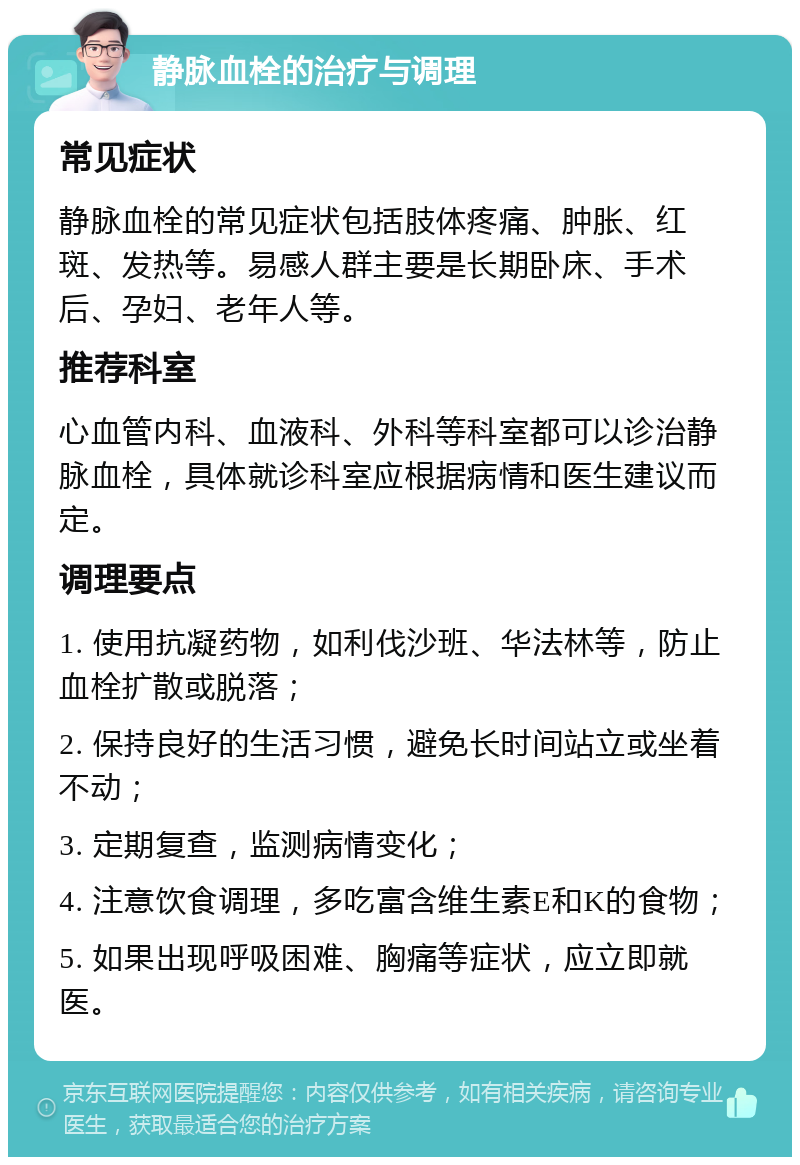 静脉血栓的治疗与调理 常见症状 静脉血栓的常见症状包括肢体疼痛、肿胀、红斑、发热等。易感人群主要是长期卧床、手术后、孕妇、老年人等。 推荐科室 心血管内科、血液科、外科等科室都可以诊治静脉血栓，具体就诊科室应根据病情和医生建议而定。 调理要点 1. 使用抗凝药物，如利伐沙班、华法林等，防止血栓扩散或脱落； 2. 保持良好的生活习惯，避免长时间站立或坐着不动； 3. 定期复查，监测病情变化； 4. 注意饮食调理，多吃富含维生素E和K的食物； 5. 如果出现呼吸困难、胸痛等症状，应立即就医。