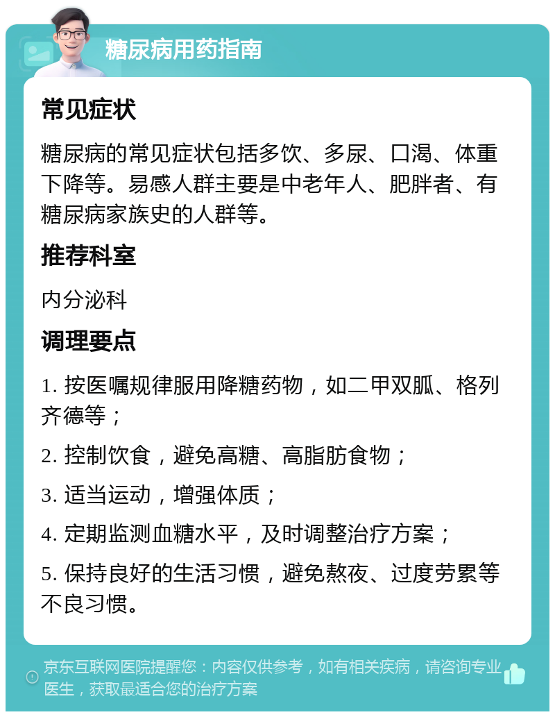 糖尿病用药指南 常见症状 糖尿病的常见症状包括多饮、多尿、口渴、体重下降等。易感人群主要是中老年人、肥胖者、有糖尿病家族史的人群等。 推荐科室 内分泌科 调理要点 1. 按医嘱规律服用降糖药物，如二甲双胍、格列齐德等； 2. 控制饮食，避免高糖、高脂肪食物； 3. 适当运动，增强体质； 4. 定期监测血糖水平，及时调整治疗方案； 5. 保持良好的生活习惯，避免熬夜、过度劳累等不良习惯。