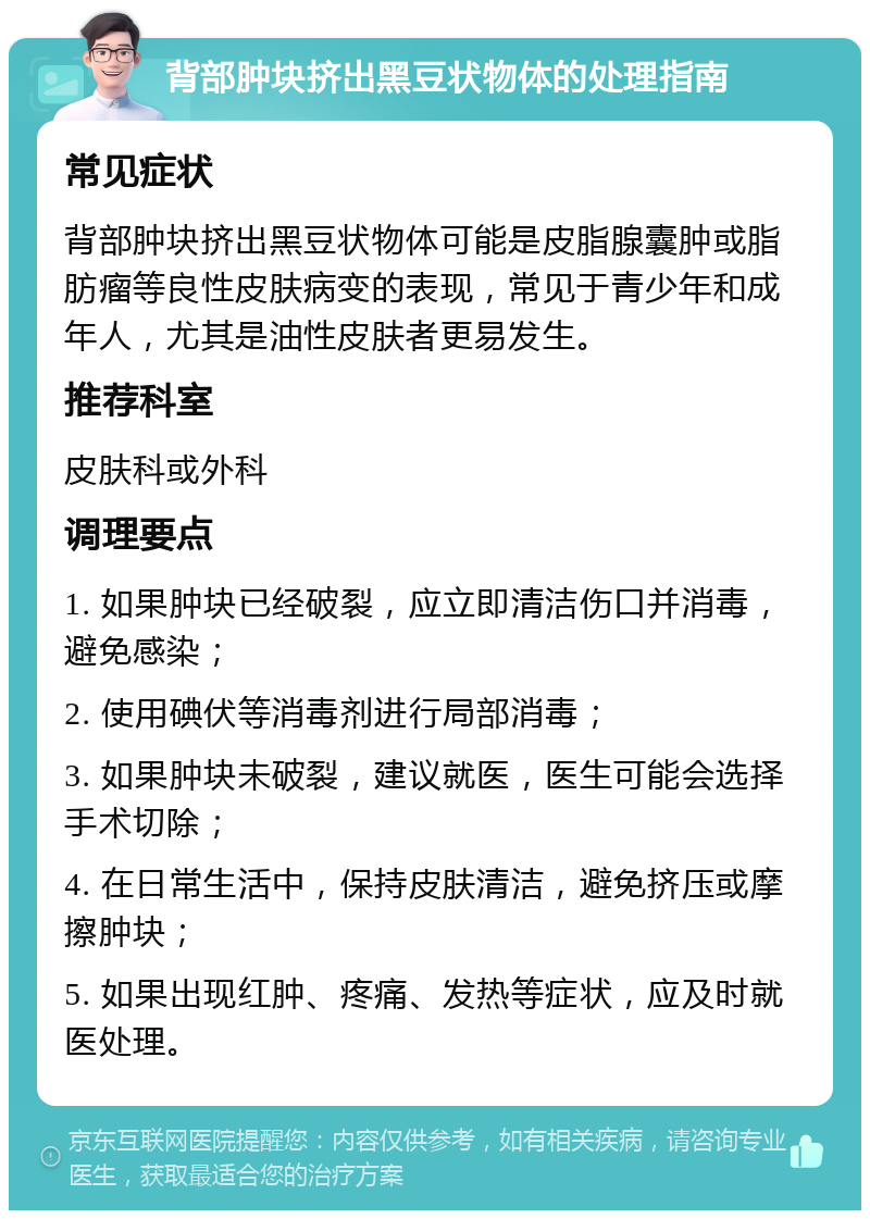 背部肿块挤出黑豆状物体的处理指南 常见症状 背部肿块挤出黑豆状物体可能是皮脂腺囊肿或脂肪瘤等良性皮肤病变的表现，常见于青少年和成年人，尤其是油性皮肤者更易发生。 推荐科室 皮肤科或外科 调理要点 1. 如果肿块已经破裂，应立即清洁伤口并消毒，避免感染； 2. 使用碘伏等消毒剂进行局部消毒； 3. 如果肿块未破裂，建议就医，医生可能会选择手术切除； 4. 在日常生活中，保持皮肤清洁，避免挤压或摩擦肿块； 5. 如果出现红肿、疼痛、发热等症状，应及时就医处理。