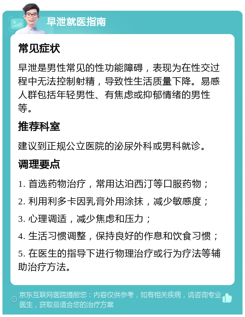 早泄就医指南 常见症状 早泄是男性常见的性功能障碍，表现为在性交过程中无法控制射精，导致性生活质量下降。易感人群包括年轻男性、有焦虑或抑郁情绪的男性等。 推荐科室 建议到正规公立医院的泌尿外科或男科就诊。 调理要点 1. 首选药物治疗，常用达泊西汀等口服药物； 2. 利用利多卡因乳膏外用涂抹，减少敏感度； 3. 心理调适，减少焦虑和压力； 4. 生活习惯调整，保持良好的作息和饮食习惯； 5. 在医生的指导下进行物理治疗或行为疗法等辅助治疗方法。